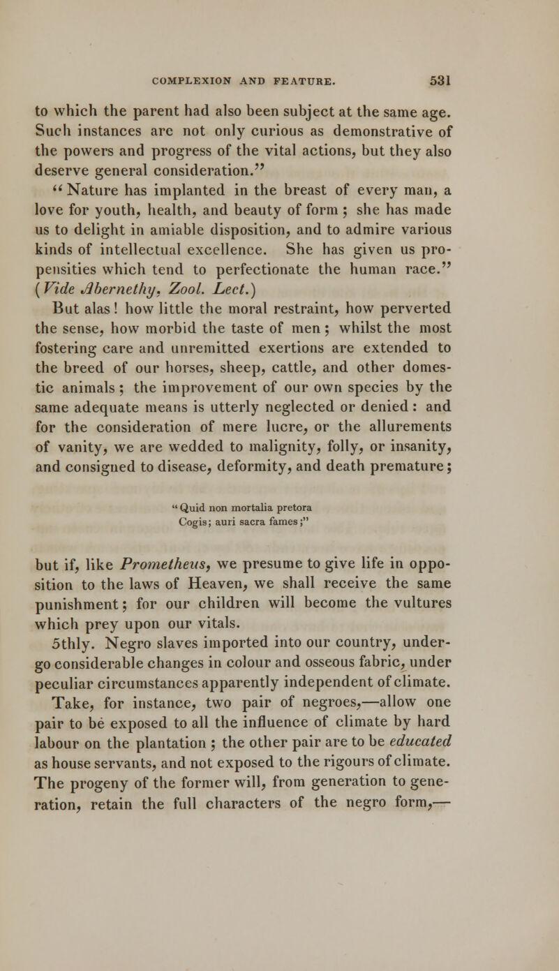 to which the parent had also been subject at the same age. Such instances are not only curious as demonstrative of the powers and progress of the vital actions, but they also deserve general consideration.  Nature has implanted in the breast of every man, a love for youth, health, and beauty of form ; she has made us to delight in amiable disposition, and to admire various kinds of intellectual excellence. She has given us pro- pensities which tend to perfectionate the human race. ( Vide Jlbernethy. Zool. Led.) But alas! how little the moral restraint, how perverted the sense, how morbid the taste of men; whilst the most fostering care and unremitted exertions are extended to the breed of our horses, sheep, cattle, and other domes- tic animals ; the improvement of our own species by the same adequate means is utterly neglected or denied : and for the consideration of mere lucre, or the allurements of vanity, we are wedded to malignity, folly, or insanity, and consigned to disease, deformity, and death premature; ' Quid non mortalia pretora Cogis; auri sacra fames; but if, like Prometheus, we presume to give life in oppo- sition to the laws of Heaven, we shall receive the same punishment; for our children will become the vultures which prey upon our vitals. 5thly. Negro slaves imported into our country, under- go considerable changes in colour and osseous fabric, under peculiar circumstances apparently independent of climate. Take, for instance, two pair of negroes,—allow one pair to be exposed to all the influence of climate by hard labour on the plantation ; the other pair are to be educated as house servants, and not exposed to the rigours of climate. The progeny of the former will, from generation to gene- ration, retain the full characters of the negro form,—