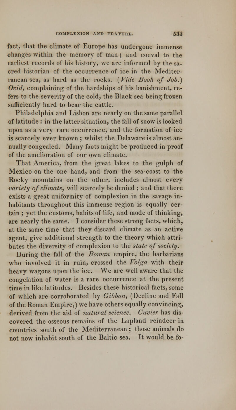 fact, that the climate of Europe has undergone immense changes within the memory of man ; and coeval to the earliest records of his history, we are informed by the sa- cred historian of the occurrence of ice in the Mediter- ranean sea, as hard as the rocks. {Fide Book of Job.) Ovid, complaining of the hardships of his banishment, re- fers to the severity of the cold, the Black sea being frozen sufficiently hard to bear the cattle. Philadelphia and Lisbon are nearly on the same parallel of latitude : in the latter situation, the fall of snow is looked upon as a very rare occurrence, and the formation of ice is scarcely ever known ; whilst the Delaware is almost an- nually congealed. Many facts might be produced in proof of the amelioration of our own climate. That America, from the great lakes to the gulph of Mexico on the one hand, and from the sea-coast to the Rocky mountains on the other, includes almost every variety of climate, will scarcely be denied ; and that there exists a great uniformity of complexion in the savage in- habitants throughout this immense region is equally cer- tain ; yet the customs, habits of life, and mode of thinking, are nearly the same. I consider these strong facts, which, at the same time that they discard climate as an active agent, give additional strength to the theory which attri- butes the diversity of complexion to the state of society. During the fall of the Roman empire, the barbarians who involved it in ruin, crossed the Volga with their heavy wagons upon the ice. We are well aware that the congelation of water is a rare occurrence at the present time in like latitudes. Besides these historical facts, some of which are corroborated by Gibbon, (Decline and Fall of the Roman Empire,) we have others equally convincing, derived from the aid of natural science. Cuvier has dis- covered the osseous remains of the Lapland reindeer in countries south of the Mediterranean; those animals do not now inhabit south of the Baltic sea. It would be fo-