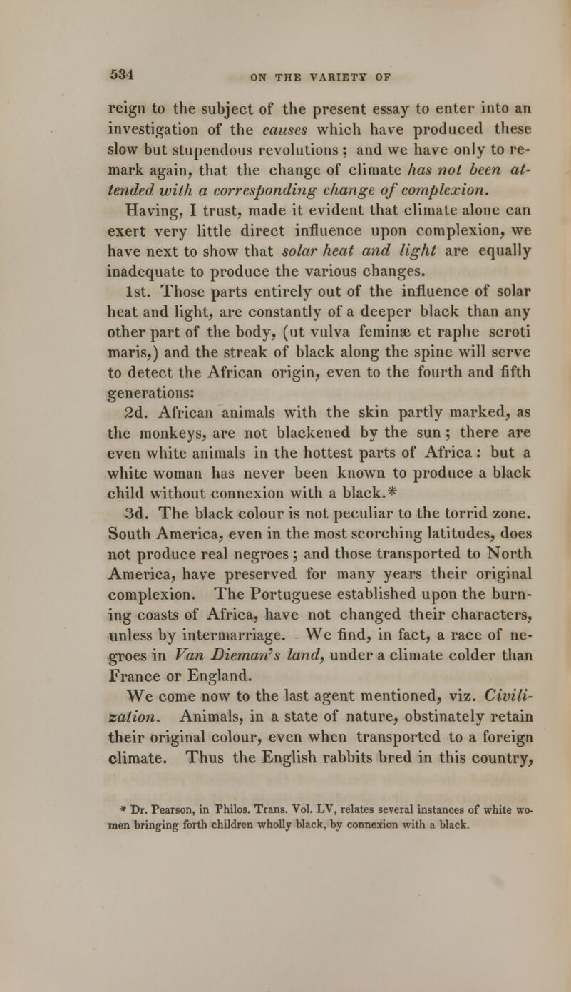 reign to the subject of the present essay to enter into an investigation of the causes which have produced these slow but stupendous revolutions; and we have only to re- mark again, that the change of climate has not been at- tended with a corresponding change of complexion. Having, I trust, made it evident that climate alone can exert very little direct influence upon complexion, we have next to show that solar heat and light are equally inadequate to produce the various changes. 1st. Those parts entirely out of the influence of solar heat and light, are constantly of a deeper black than any other part of the body, (ut vulva feminse et raphe scroti maris,) and the streak of black along the spine will serve to detect the African origin, even to the fourth and fifth generations: 2d. African animals with the skin partly marked, as the monkeys, are not blackened by the sun ; there are even white animals in the hottest parts of Africa: but a white woman has never been known to produce a black child without connexion with a black.* 3d. The black colour is not peculiar to the torrid zone. South America, even in the most scorching latitudes, does not produce real negroes; and those transported to North America, have preserved for many years their original complexion. The Portuguese established upon the burn- ing coasts of Africa, have not changed their characters, unless by intermarriage. We find, in fact, a race of ne- groes in Van Diemarts land, under a climate colder than France or England. We come now to the last agent mentioned, viz. Civili- zation. Animals, in a state of nature, obstinately retain their original colour, even when transported to a foreign climate. Thus the English rabbits bred in this country, * Dr. Pearson, in Philos. Trans. Vol. LV, relates several instances of white wo- men bringing forth children wholly black, by connexion with a black.