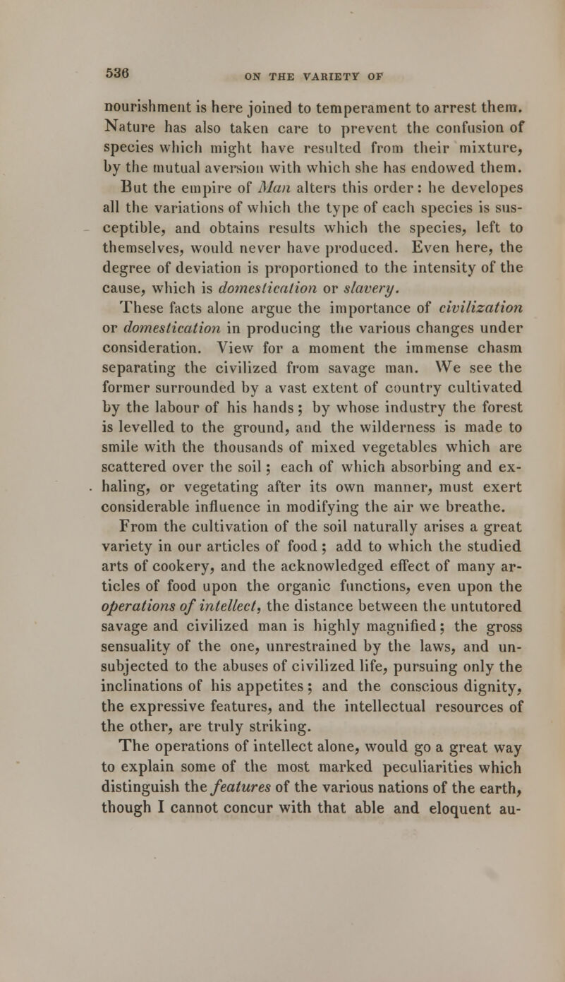 nourishment is here joined to temperament to arrest them. Nature has also taken care to prevent the confusion of species which might have resulted from their mixture, by the mutual aversion with which she has endowed them. But the empire of Man alters this order: he developes all the variations of which the type of each species is sus- ceptible, and obtains results which the species, left to themselves, would never have produced. Even here, the degree of deviation is proportioned to the intensity of the cause, which is domestication or slavery. These facts alone argue the importance of civilization or domestication in producing the various changes under consideration. View for a moment the immense chasm separating the civilized from savage man. We see the former surrounded by a vast extent of country cultivated by the labour of his hands; by whose industry the forest is levelled to the ground, and the wilderness is made to smile with the thousands of mixed vegetables which are scattered over the soil; each of which absorbing and ex- haling, or vegetating after its own manner, must exert considerable influence in modifying the air we breathe. From the cultivation of the soil naturally arises a great variety in our articles of food ; add to which the studied, arts of cookery, and the acknowledged, effect of many ar- ticles of food upon the organic functions, even upon the operations of intellect, the distance between the untutored savage and civilized man is highly magnified; the gross sensuality of the one, unrestrained by the laws, and un- subjected to the abuses of civilized life, pursuing only the inclinations of his appetites; and the conscious dignity, the expressive features, and the intellectual resources of the other, are truly striking. The operations of intellect alone, would go a great way to explain some of the most marked peculiarities which distinguish the features of the various nations of the earth, though I cannot concur with that able and eloquent au-