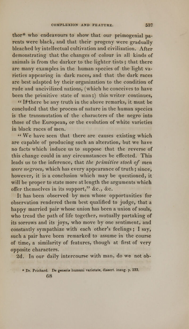 thor* who endeavours to show that our primogenial pa- rents were black, and that their progeny were gradually- bleached by intellectual cultivation and civilization. After demonstrating that the changes of colour in all kinds of animals is from the darker to the lighter tints; that there are many examples in the human species of the light va- rieties appearing in dark races, and that the dark races are best adapted by their organization to the condition of rude and uncivilized nations, (which he conceives to have been the primitive state of man;) this writer continues,  If there be any truth in the above remarks, it must be concluded that the process of nature in the human species is the transmutation of the characters of the negro into those of the European, or the evolution of white varieties in black races of men. (i We have seen that there are causes existing which are capable of producing such an alteration, but we have no facts which induce us to suppose that the reverse of this change could in any circumstances be effected. This leads us to the inference, that the primitive stock of men were negroes, which has every appearance of truth ; since, however, it is a conclusion which may be questioned, it will be proper to state more at length the arguments which offer themselves in its support, &c, &c. It has been observed by men whose opportunities for observation rendered them best qualified to judge, that a happy married pair whose union has been a union of souls, who tread the path of life together, mutually partaking of its sorrows and its joys, who move by one sentiment, and constantly sympathize with each other's feelings; I say, such a pair have been remarked to assume in the course of time, a similarity of features, though at first of very opposite characters. 2d. In our daily intercourse with man, do we not ob- * Dr. Prichard. De generis humani varietate, dissert, inaug. p. 233. 68