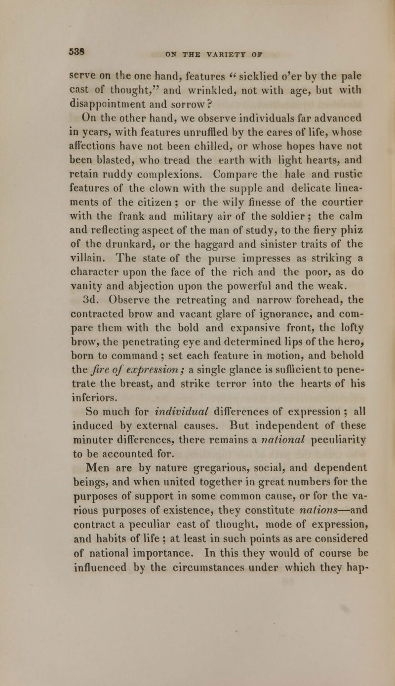 ON THE VARIETY OF serve on the one hand, features  sicklied o'er by the pale cast of thought, and wrinkled, not with age, but with disappointment and sorrow? On the other hand, we observe individuals far advanced in years, with features unruffled by the cares of life, whose affections have not been chilled, or whose hopes have not been blasted, who tread the earth with light hearts, and retain ruddy complexions. Compare the hale and rustic features of the clown with the supple and delicate linea- ments of the citizen ; or the wily finesse of the courtier with the frank and military air of the soldier; the calm and reflecting aspect of the man of study, to the fiery phiz of the drunkard, or the haggard and sinister traits of the villain. The state of the purse impresses as striking a character upon the face of the rich and the poor, as do vanity and abjection upon the powerful and the weak. 3d. Observe the retreating and narrow forehead, the contracted brow and vacant glare of ignorance, and com- pare them with the bold and expansive front, the lofty brow, the penetrating eye and determined lips of the hero, born to command; set each feature in motion, and behold the fire of expression ; a single glance is sufficient to pene- trate the breast, and strike terror into the hearts of his inferiors. So much for individual differences of expression ; all induced by external causes. But independent of these minuter differences, there remains a national peculiarity to be accounted for. Men are by nature gregarious, social, and dependent beings, and when united together in great numbers for the purposes of support in some common cause, or for the va- rious purposes of existence, they constitute nations—and contract a peculiar cast of thought, mode of expression, and habits of life ; at least in such points as are considered of national importance. In this they would of course be influenced by the circumstances under which they hap-