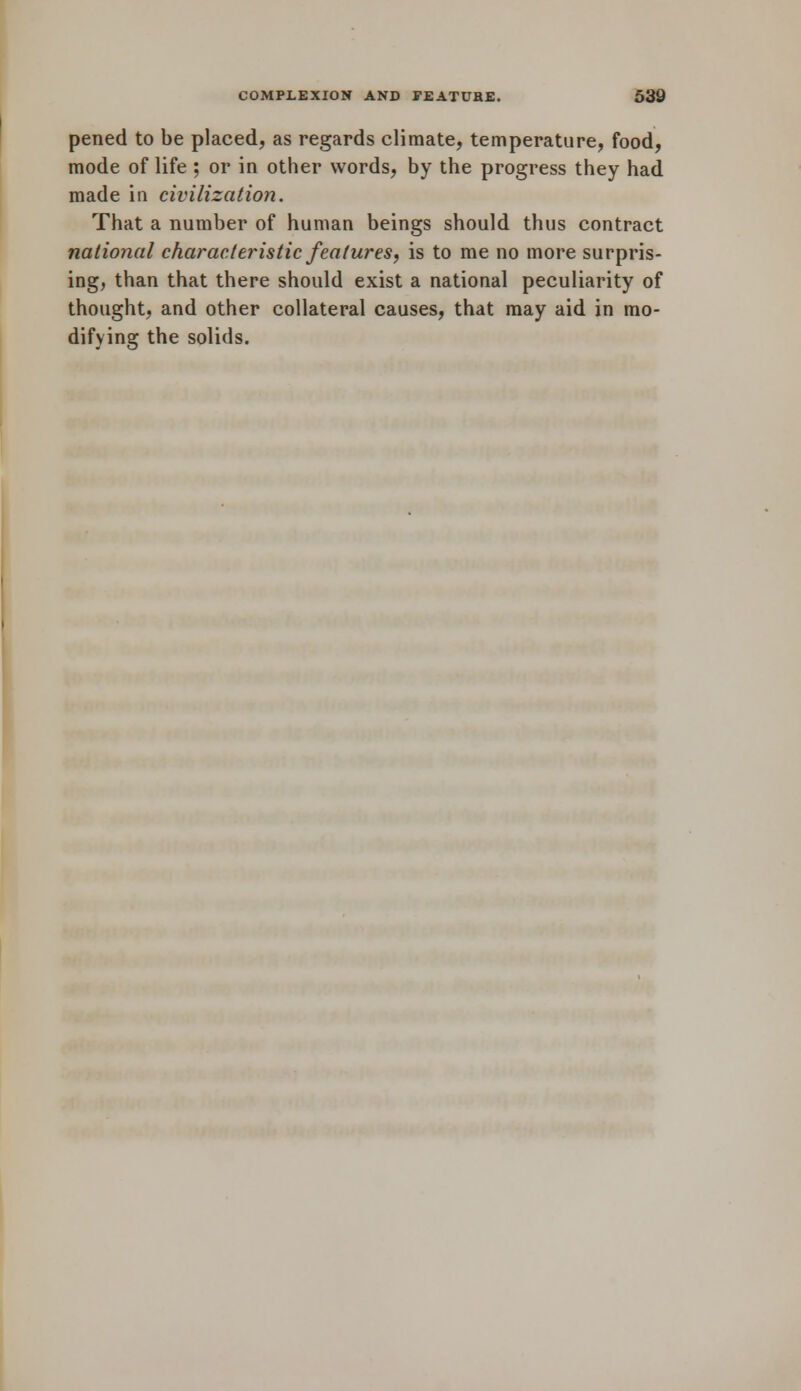 pened to be placed, as regards climate, temperature, food, mode of life ; or in other words, by the progress they had made in civilization. That a number of human beings should thus contract national characteristic features, is to me no more surpris- ing, than that there should exist a national peculiarity of thought, and other collateral causes, that may aid in mo- difying the solids.