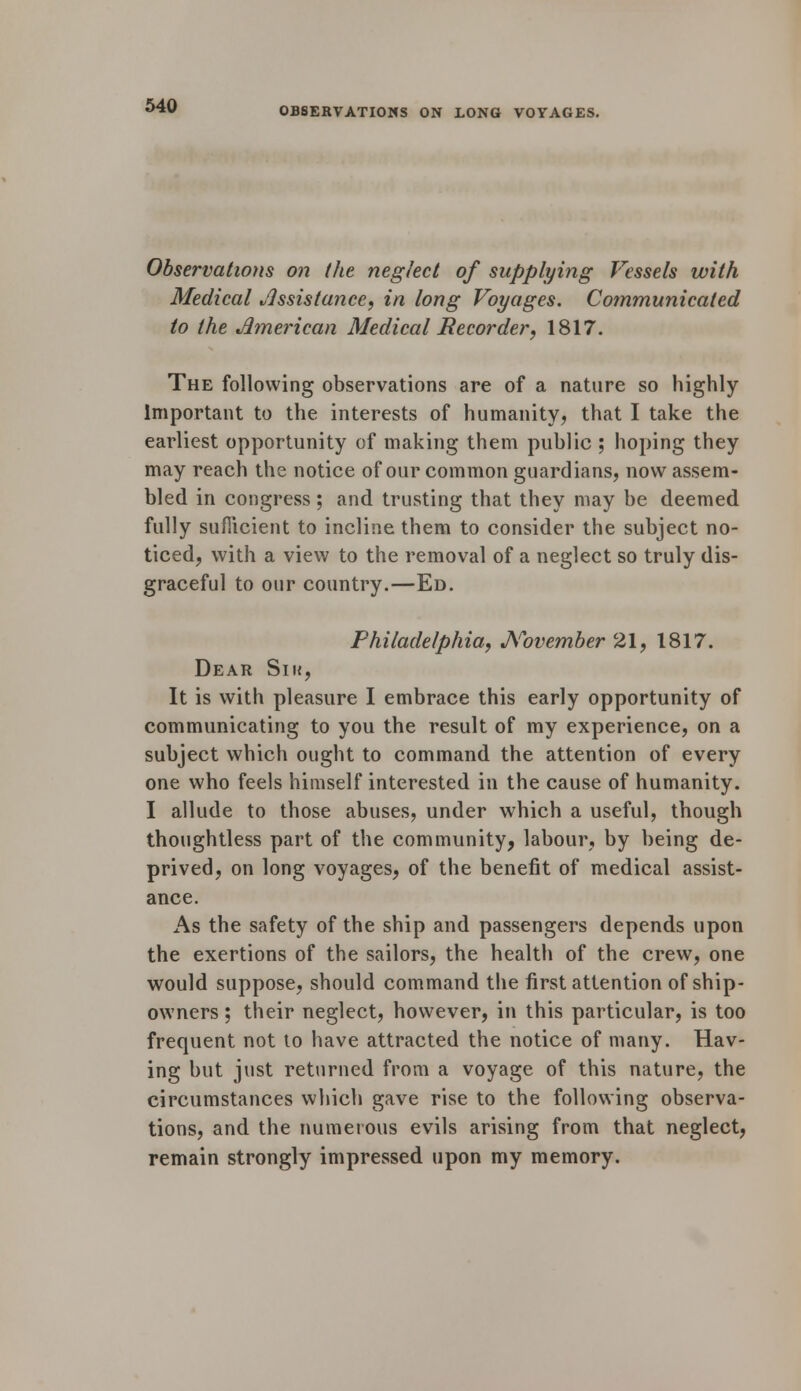 OBSERVATIONS ON LONG VOYAGES. Observations on the neglect of supplying Vessels with Medical Assistance, in long Voyages. Communicated to the American Medical Recorder, 1817. The following observations are of a nature so highly Important to the interests of humanity., that I take the earliest opportunity of making them public ; hoping they may reach the notice of our common guardians, now assem- bled in congress; and trusting that they may be deemed fully sufficient to incline them to consider the subject no- ticed, with a view to the removal of a neglect so truly dis- graceful to our country.—Ed. Philadelphia, November 21, 1817. Dear Sik, It is with pleasure I embrace this early opportunity of communicating to you the result of my experience, on a subject which ought to command the attention of every one who feels himself interested in the cause of humanity. I allude to those abuses, under which a useful, though thoughtless part of the community, labour, by being de- prived, on long voyages, of the benefit of medical assist- ance. As the safety of the ship and passengers depends upon the exertions of the sailors, the health of the crew, one would suppose, should command the first attention of ship- owners ; their neglect, however, in this particular, is too frequent not to have attracted the notice of many. Hav- ing but just returned from a voyage of this nature, the circumstances which gave rise to the following observa- tions, and the numerous evils arising from that neglect, remain strongly impressed upon my memory.