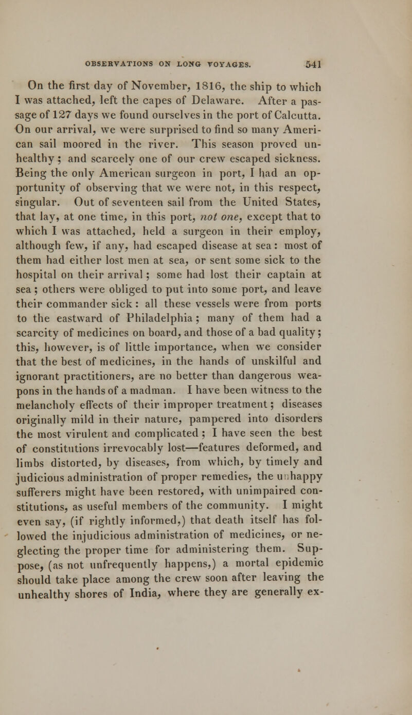 On the first day of November, 1816, the ship to which I was attached, left the capes of Delaware. After a pas- sage of 127 days we found ourselves in the port of Calcutta. On our arrival, we were surprised to find so many Ameri- can sail moored in the river. This season proved un- healthy ; and scarcely one of our crew escaped sickness. Being the only American surgeon in port, I had an op- portunity of observing that we were not, in this respect, singular. Out of seventeen sail from the United States, that lay, at one time, in this port, not one, except that to which I was attached, held a surgeon in their employ, although few, if any, had escaped disease at sea: most of them had either lost men at sea, or sent some sick to the hospital on their arrival ; some had lost their captain at sea; others were obliged to put into some port, and leave their commander sick: all these vessels were from ports to the eastward of Philadelphia ; many of them had a scarcity of medicines on board, and those of a bad quality; this, however, is of little importance, when we consider that the best of medicines, in the hands of unskilful and ignorant practitioners, are no better than dangerous wea- pons in the hands of a madman. I have been witness to the melancholy effects of their improper treatment; diseases originally mild in their nature, pampered into disorders the most virulent and complicated ; I have seen the best of constitutions irrevocably lost—features deformed, and limbs distorted, by diseases, from which, by timely and judicious administration of proper remedies, the unhappy sufferers might have been restored, with unimpaired con- stitutions, as useful members of the community. I might even say, (if rightly informed,) that death itself has fol- lowed the injudicious administration of medicines, or ne- glecting the proper time for administering them. Sup- pose, (as not unfrequently happens,) a mortal epidemic should take place among the crew soon after leaving the unhealthy shores of India, where they are generally ex-