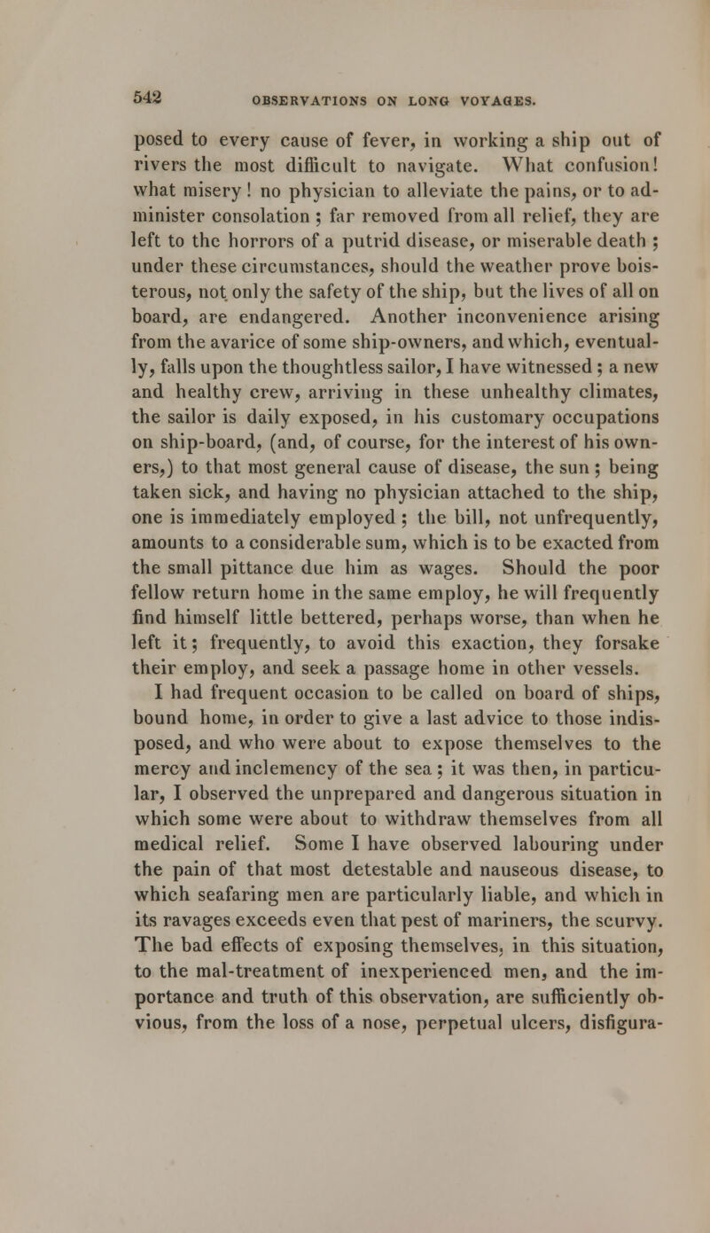 posed to every cause of fever, in working a ship out of rivers the most difficult to navigate. What confusion! what misery ! no physician to alleviate the pains, or to ad- minister consolation ; far removed from all relief, they are left to the horrors of a putrid disease, or miserable death ; under these circumstances, should the weather prove bois- terous, not only the safety of the ship, but the lives of all on board, are endangered. Another inconvenience arising from the avarice of some ship-owners, and which, eventual- ly, falls upon the thoughtless sailor, I have witnessed ; a new and healthy crew, arriving in these unhealthy climates, the sailor is daily exposed, in his customary occupations on ship-board, (and, of course, for the interest of his own- ers,) to that most general cause of disease, the sun ; being taken sick, and having no physician attached to the ship, one is immediately employed ; the bill, not unfrequently, amounts to a considerable sum, which is to be exacted from the small pittance due him as wages. Should the poor fellow return home in the same employ, he will frequently find himself little bettered, perhaps worse, than when he left it; frequently, to avoid this exaction, they forsake their employ, and seek a passage home in other vessels. I had frequent occasion to be called on board of ships, bound home, in order to give a last advice to those indis- posed, and who were about to expose themselves to the mercy and inclemency of the sea ; it was then, in particu- lar, I observed the unprepared and dangerous situation in which some were about to withdraw themselves from all medical relief. Some I have observed labouring under the pain of that most detestable and nauseous disease, to which seafaring men are particularly liable, and which in its ravages exceeds even that pest of mariners, the scurvy. The bad effects of exposing themselves, in this situation, to the mal-treatment of inexperienced men, and the im- portance and truth of this observation, are sufficiently ob- vious, from the loss of a nose, perpetual ulcers, disfigura-