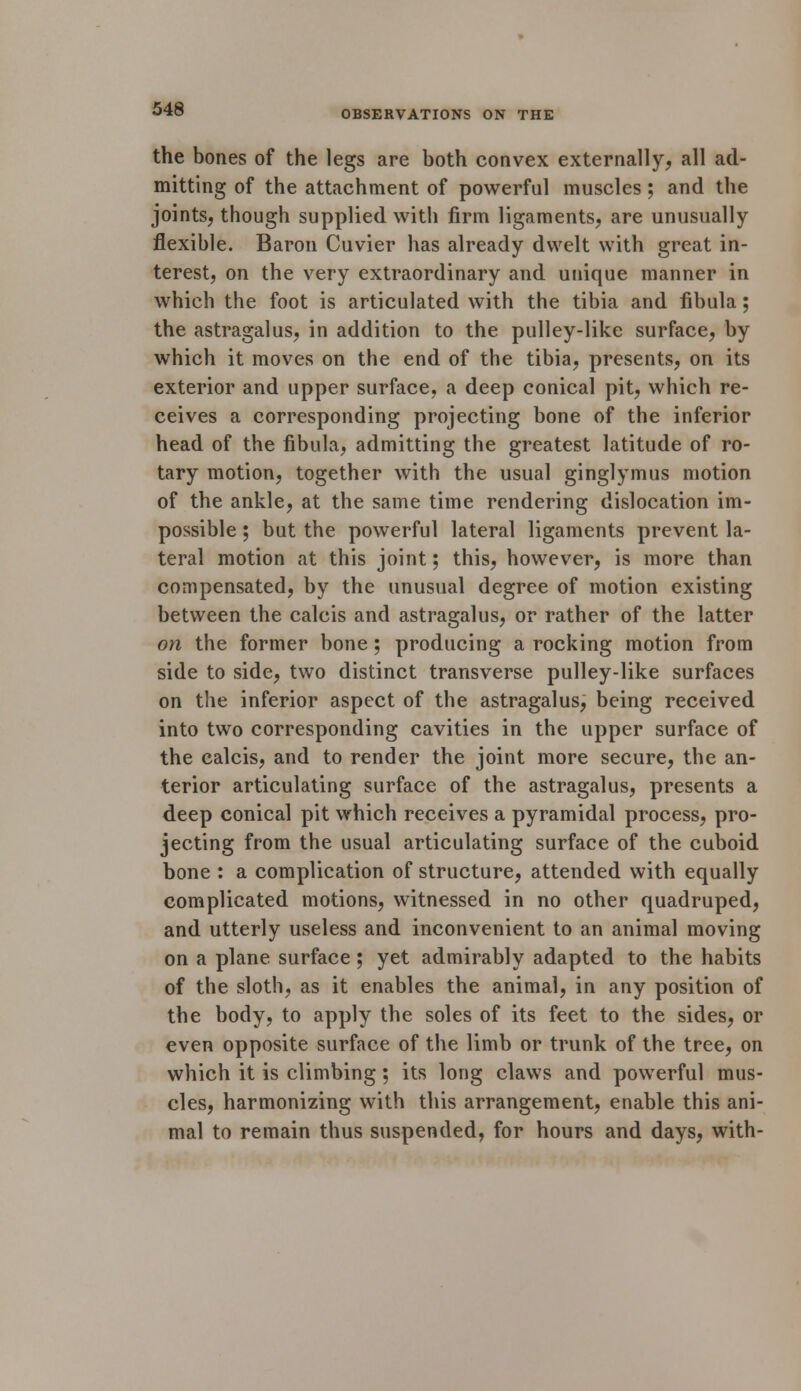 OBSERVATIONS ON THE the bones of the legs are both convex externally, all ad- mitting of the attachment of powerful muscles; and the joints, though supplied with firm ligaments, are unusually flexible. Baron Cuvier has already dwelt with great in- terest, on the very extraordinary and unique manner in which the foot is articulated with the tibia and fibula; the astragalus, in addition to the pulley-like surface, by which it moves on the end of the tibia, presents, on its exterior and upper surface, a deep conical pit, which re- ceives a corresponding projecting bone of the inferior head of the fibula, admitting the greatest latitude of ro- tary motion, together with the usual ginglymus motion of the ankle, at the same time rendering dislocation im- possible ; but the powerful lateral ligaments prevent la- teral motion at this joint; this, however, is more than compensated, by the unusual degree of motion existing between the calcis and astragalus, or rather of the latter on the former bone ; producing a rocking motion from side to side, two distinct transverse pulley-like surfaces on the inferior aspect of the astragalus, being received into two corresponding cavities in the upper surface of the calcis, and to render the joint more secure, the an- terior articulating surface of the astragalus, presents a deep conical pit which receives a pyramidal process, pro- jecting from the usual articulating surface of the cuboid bone : a complication of structure, attended with equally complicated motions, witnessed in no other quadruped, and utterly useless and inconvenient to an animal moving on a plane surface; yet admirably adapted to the habits of the sloth, as it enables the animal, in any position of the body, to apply the soles of its feet to the sides, or even opposite surface of the limb or trunk of the tree, on which it is climbing; its long claws and powerful mus- cles, harmonizing with this arrangement, enable this ani- mal to remain thus suspended, for hours and days, with-