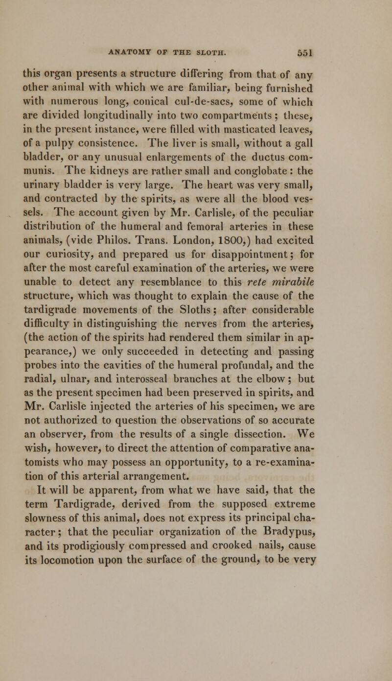 this organ presents a structure differing from that of any other animal with which we are familiar, being furnished with numerous long, conical cul-de-sacs, some of which are divided longitudinally into two compartments; these, in the present instance, were filled with masticated leaves, of a pulpy consistence. The liver is small, without a gall bladder, or any unusual enlargements of the ductus com- munis. The kidneys are rather small and conglobate : the urinary bladder is very large. The heart was very small, and contracted by the spirits, as were all the blood ves- sels. The account given by Mr. Carlisle, of the peculiar distribution of the humeral and femoral arteries in these animals, (vide Philos. Trans. London, 1800,) had excited our curiosity, and prepared us for disappointment; for after the most careful examination of the arteries, we were unable to detect any resemblance to this rete mirabile structure, which was thought to explain the cause of the tardigrade movements of the Sloths; after considerable difficulty in distinguishing the nerves from the arteries, (the action of the spirits had rendered them similar in ap- pearance,) we only succeeded in detecting and passing probes into the cavities of the humeral profundal, and the radial, ulnar, and interosseal branches at the elbow; but as the present specimen had been preserved in spirits, and Mr. Carlisle injected the arteries of his specimen, we are not authorized to question the observations of so accurate an observer, from the results of a single dissection. We wish, however, to direct the attention of comparative ana- tomists who may possess an opportunity, to a re-examina- tion of this arterial arrangement. It will be apparent, from what we have said, that the term Tardigrade, derived from the supposed extreme slowness of this animal, does not express its principal cha- racter ; that the peculiar organization of the Bradypus, and its prodigiously compressed and crooked nails, cause its locomotion upon the surface of the ground, to be very