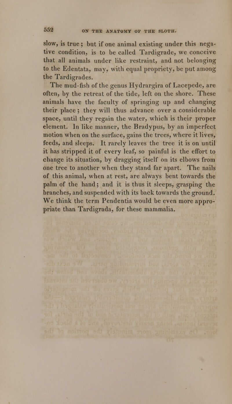 slow, is true ; but if one animal existing under this nega- tive condition, is to be called Tardigrade, we conceive that all animals under like restraint, and not belonging to the Edentata, may, with equal propriety, be put among the Tardigrades. The mud-fish of the genus Hydrargira of Lacepede, are often, by the retreat of the tide, left on the shore. These animals have the faculty of springing up and changing their place ; they will thus advance over a considerable space, until they regain the water, which is their proper element. In like manner, the Bradypus, by an imperfect motion when on the surface, gains the trees, where it lives, feeds, and sleeps. It rarely leaves the tree it is on until it has stripped it of every leaf, so painful is the effort to change its situation, by dragging itself on its elbows from one tree to another when they stand far apart. The nails of this animal, when at rest, are always bent towards the palm of the hand; and it is thus it sleeps, grasping the branches, and suspended with its back towards the ground. We think the term Pendentia would be even more appro- priate than Tardigrada, for these mammalia.