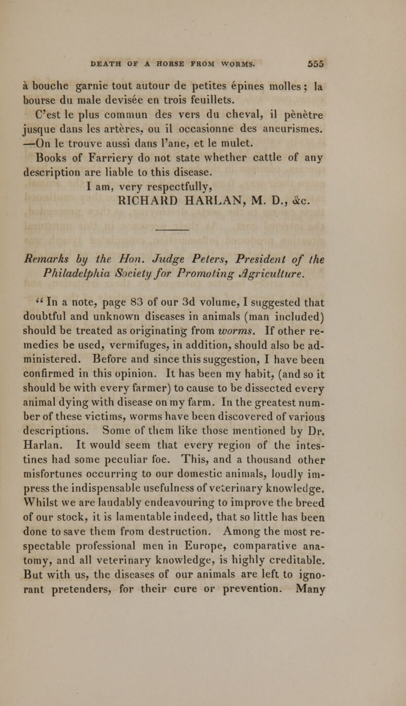 a bouche garnie tout autour de petites epines molles; la bourse du male devisee en trois feuillets. C'est le plus commun des vers du cheval, il penetre jusque dans les arteres, ou il occasionne des aneurismes. —On le trouve aussi dans l'ane, et le mulet. Books of Farriery do not state whether cattle of any description are liable to this disease. I am, very respectfully, RICHARD HARLAN, M. D., &c. Remarks by the Hon. Judge Peters, President of the Philadelphia Society for Promoting Agriculture.  In a note, page 83 of our 3d volume, I suggested that doubtful and unknown diseases in animals (man included) should be treated as originating from worms. If other re- medies be used, vermifuges, in addition, should also be ad- ministered. Before and since this suggestion, I have been confirmed in this opinion. It has been my habit, (and so it should be with every farmer) to cause to be dissected every animal dying with disease on my farm. In the greatest num- ber of these victims, worms have been discovered of various descriptions. Some of them like those mentioned by Dr, Harlan. It would seem that every region of the intes- tines had some peculiar foe. This, and a thousand other misfortunes occurring to our domestic animals, loudly im- press the indispensable usefulness of veterinary knowledge. Whilst we are laudably endeavouring to improve the breed of our stock, it is lamentable indeed, that so little has been done to save them from destruction. Among the most re- spectable professional men in Europe, comparative ana- tomy, and all veterinary knowledge, is highly creditable. But with us, the diseases of our animals are left to igno- rant pretenders, for their cure or prevention. Many