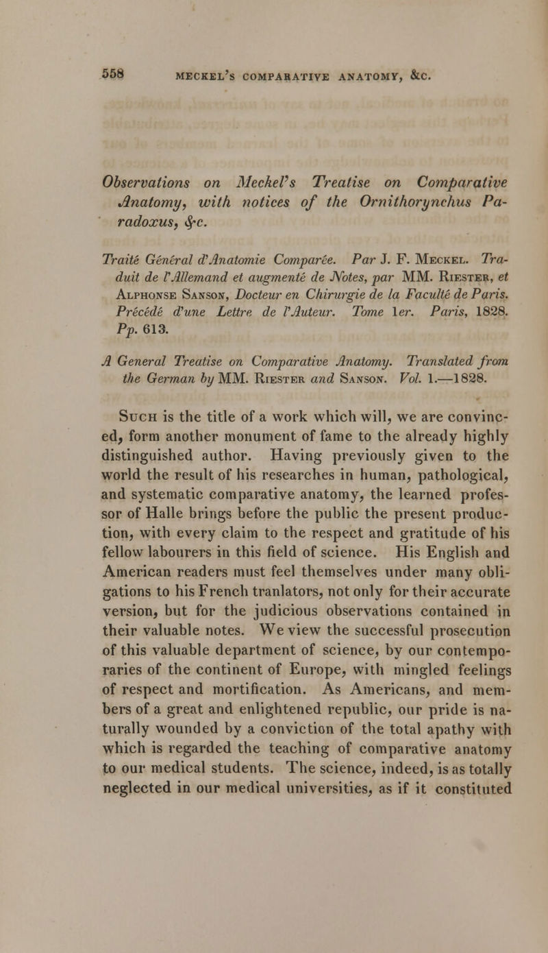 Observations on Meckel's Treatise on Comparative Anatomy, with notices of the 0?°nithorynehus Pa- radoxus, tyc. Traite General dAnatomie Comparee. Par J. F. Meckel. Tra- duit de VAllemand et augmente de Notes, par MM. Riesteb, et Alphonse Sanson, Docteur en Chirurgie de la Faculte de Paris. Precede dune Lettre de VAuteur. Tome ler. Paris, 1828. Pp. 613. A General Treatise on Comparative Anatomy. Translated from the German by MM. Riester and Sanson. Vol. 1.—1828. Such is the title of a work which will, we are convinc- ed, form another monument of fame to the already highly distinguished author. Having previously given to the world the result of his researches in human, pathological, and systematic comparative anatomy, the learned profes- sor of Halle brings before the public the present produc- tion, with every claim to the respect and gratitude of his fellow labourers in this field of science. His English and American readers must feel themselves under many obli- gations to his French tranlators, not only for their accurate version, but for the judicious observations contained in their valuable notes. We view the successful prosecution of this valuable department of science, by our contempo- raries of the continent of Europe, with mingled feelings of respect and mortification. As Americans, and mem- bers of a great and enlightened republic, our pride is na- turally wounded by a conviction of the total apathy with which is regarded the teaching of comparative anatomy to our medical students. The science, indeed, is as totally neglected in our medical universities, as if it constituted