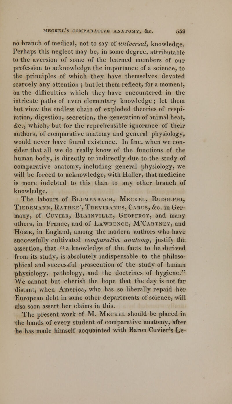 no branch of medical, not to say of universal, knowledge. Perhaps this neglect may be, in some degree, attributable to the aversion of some of the learned members of our profession to acknowledge the importance of a science, to the principles of which they have themselves devoted scarcely any attention ; but let them reflect, for a moment, on the difficulties which they have encountered in the intricate paths of even elementary knowledge; let them but view the endless chain of exploded theories of respi- ration, digestion, secretion, the generation of animal heat, &c, which, but for the reprehensible ignorance of their authors, of comparative anatomy and general physiology, would never have found existence. In fine, when we con- sider that all we do really know of the functions of the human body, is directly or indirectly due to the study of comparative anatomy, including general physiology, we will be forced to acknowledge, with Haller, that medicine is more indebted to this than to any other branch of knowledge. The labours of Blumenbach, Meckel, Rudolphi, Tiedemann, Rathke', Treviranus, Carus, &c. in Ger- many, of Cuvier, Blainville, Geoffroy, and many others, in France, and of Lawrence, M'Cartney, and Home, in England, among the modern authors who have successfully cultivated comparative anatomy, justify the assertion, that a knowledge of the facts to be derived from its study, is absolutely indispensable to the philoso- phical and successful prosecution of the study of human physiology, pathology, and the doctrines of hygiene. We cannot but cherish the hope that the day is not far distant, when America, who has so liberally repaid her European debt in some other departments of science, will also soon assert her claims in this. The present work of M. Meckel should be placed in the hands of every student of comparative anatomy, after he has made himself acquainted with Baron Cuvier's Le-