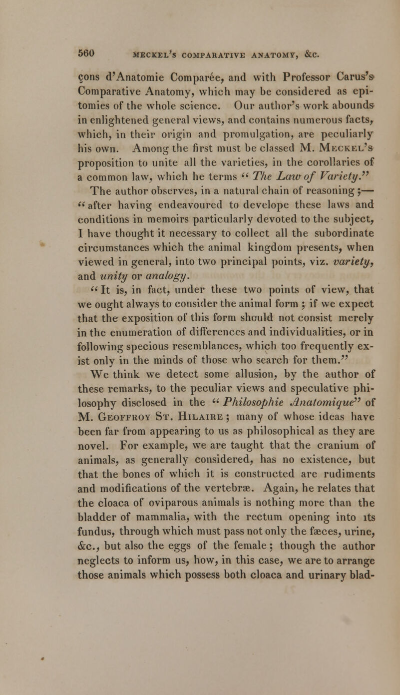 cons d'Anatomie Comparee, and with Professor Carus's- Comparative Anatomy, which may be considered as epi- tomies of the whole science. Our author's work abounds^ in enlightened general views, and contains numerous facts, which, in their origin and promulgation, are peculiarly his own. Among the first must be classed M. Meckel's proposition to unite all the varieties, in the corollaries of a common law, which he terms  The Law of Variety. The author observes, in a natural chain of reasoning ;— i( after having endeavoured to develope these laws and conditions in memoirs particularly devoted to the subject, I have thought it necessary to collect all the subordinate circumstances which the animal kingdom presents, when viewed in general, into two principal points, viz. variety, and unity or analogy. u It is, in fact, under these two points of view, that we ought always to consider the animal form ; if we expect that the exposition of this form should not consist merely in the enumeration of differences and individualities, or in following specious resemblances, which too frequently ex- ist only in the minds of those who search for them. We think we detect some allusion, by the author of these remarks, to the peculiar views and speculative phi- losophy disclosed in the  Philosophic Jlnatomique of M. Geoffhoy St. Hilaire ; many of whose ideas have been far from appearing to us as philosophical as they are novel. For example, we are taught that the cranium of animals, as generally considered, has no existence, but that the bones of which it is constructed are rudiments and modifications of the vertebrae. Again, he relates that the cloaca of oviparous animals is nothing more than the bladder of mammalia, with the rectum opening into its fundus, through which must pass not only the faeces, urine, &c, but also the eggs of the female; though the author neglects to inform us, how, in this case, we are to arrange those animals which possess both cloaca and urinary blad-