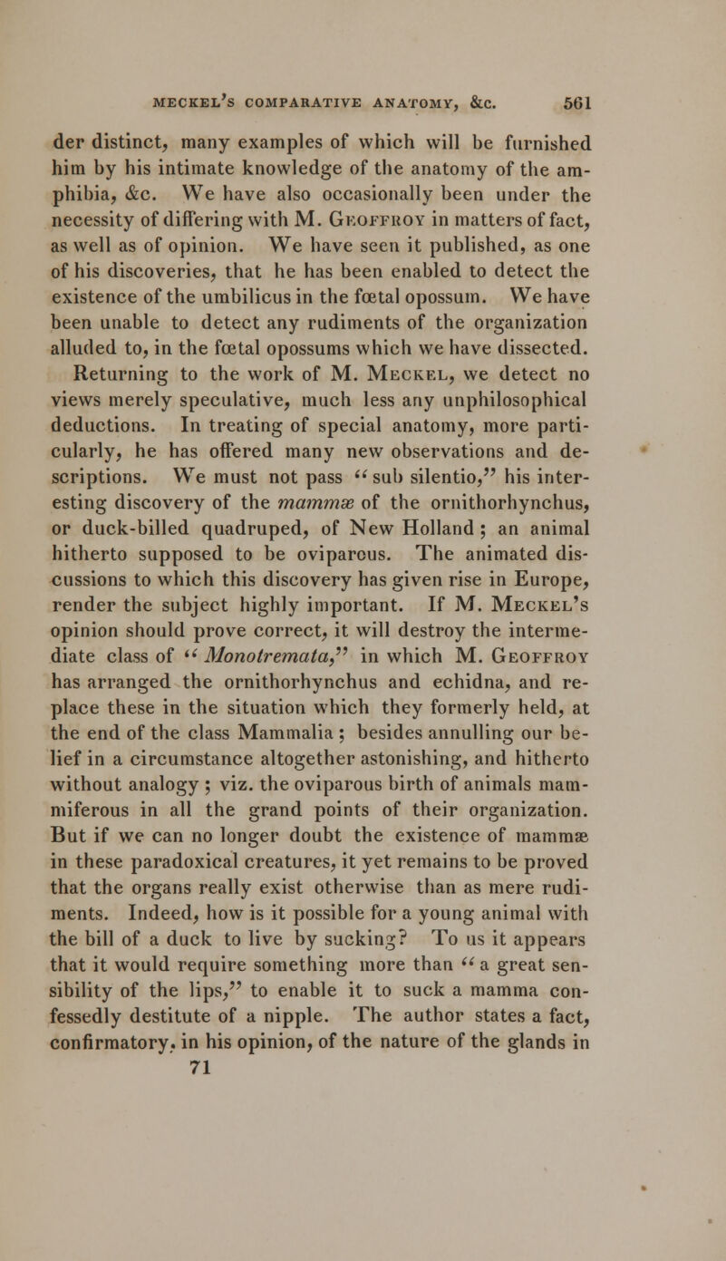 der distinct, many examples of which will be furnished him by his intimate knowledge of the anatomy of the am- phibia, &c. We have also occasionally been under the necessity of differing with M. Geoffiioy in matters of fact, as well as of opinion. We have seen it published, as one of his discoveries, that he has been enabled to detect the existence of the umbilicus in the foetal opossum. We have been unable to detect any rudiments of the organization alluded to, in the foetal opossums which we have dissected. Returning to the work of M. Meckel, we detect no views merely speculative, much less any unphilosophical deductions. In treating of special anatomy, more parti- cularly, he has offered many new observations and de- scriptions. We must not pass  sub silentio, his inter- esting discovery of the mammse of the ornithorhynchus, or duck-billed quadruped, of New Holland ; an animal hitherto supposed to be oviparous. The animated dis- cussions to which this discovery has given rise in Europe, render the subject highly important. If M. Meckel's opinion should prove correct, it will destroy the interme- diate class of t( Monotremata in which M. Geoffroy has arranged the ornithorhynchus and echidna, and re- place these in the situation which they formerly held, at the end of the class Mammalia ; besides annulling our be- lief in a circumstance altogether astonishing, and hitherto without analogy ; viz. the oviparous birth of animals mam- miferous in all the grand points of their organization. But if we can no longer doubt the existence of mammse in these paradoxical creatures, it yet remains to be proved that the organs really exist otherwise than as mere rudi- ments. Indeed, how is it possible for a young animal with the bill of a duck to live by sucking? To us it appears that it would require something more than  a great sen- sibility of the lips, to enable it to suck a mamma con- fessedly destitute of a nipple. The author states a fact, confirmatory, in his opinion, of the nature of the glands in 71