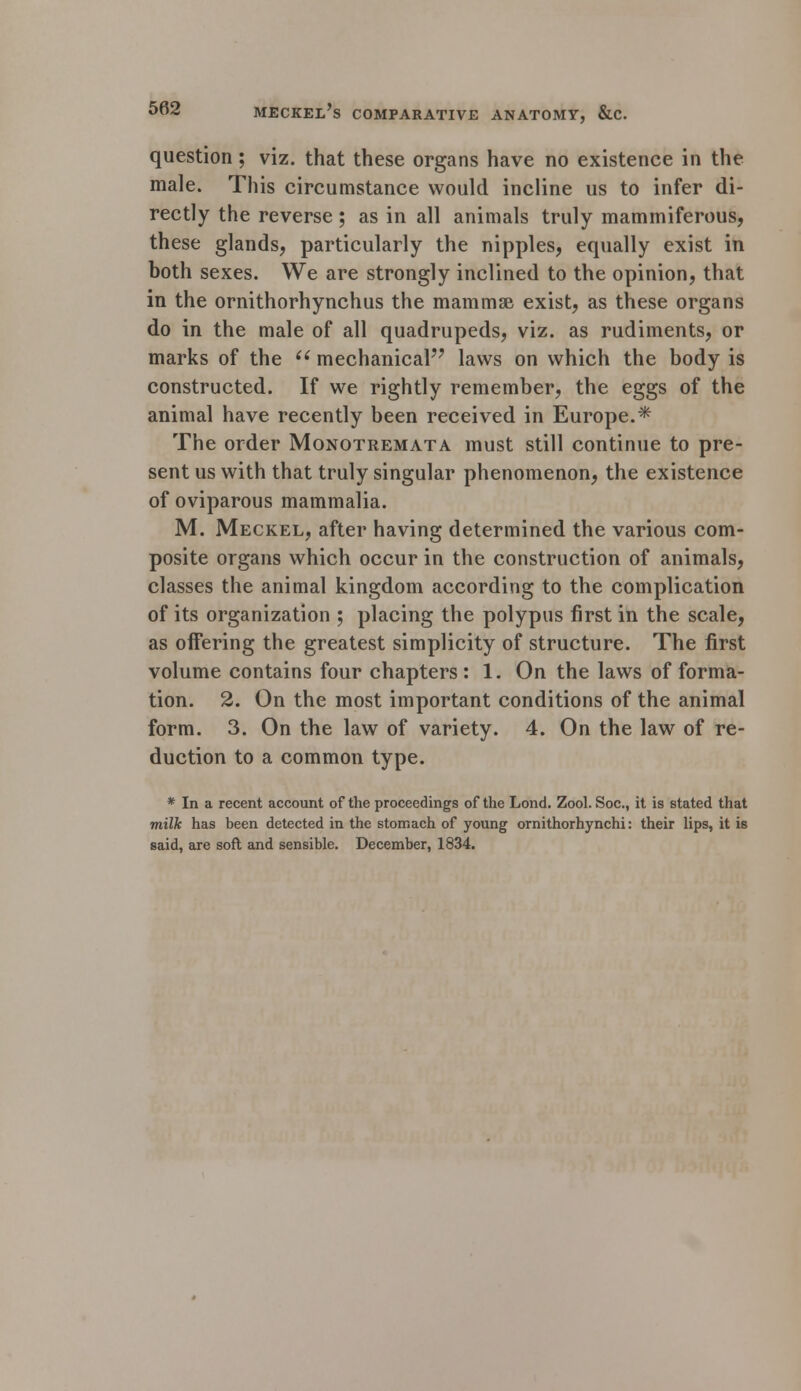 question; viz. that these organs have no existence in the male. This circumstance would incline us to infer di- rectly the reverse; as in all animals truly mammiferous, these glands, particularly the nipples, equally exist in both sexes. We are strongly inclined to the opinion, that in the ornithorhynchus the mammae exist, as these organs do in the male of all quadrupeds, viz. as rudiments, or marks of the  mechanical laws on which the body is constructed. If we rightly remember, the eggs of the animal have recently been received in Europe.* The order Monotremata must still continue to pre- sent us with that truly singular phenomenon, the existence of oviparous mammalia. M. Meckel, after having determined the various com- posite organs which occur in the construction of animals, classes the animal kingdom according to the complication of its organization ; placing the polypus first in the scale, as offering the greatest simplicity of structure. The first volume contains four chapters: 1. On the laws of forma- tion. 2. On the most important conditions of the animal form. 3. On the law of variety. 4. On the law of re- duction to a common type. * In a recent account of the proceedings of the Lond. Zool. Soc, it is stated that milk has been detected in the stomach of young ornithorhynchi: their lips, it is said, are soft and sensible. December, 1834.