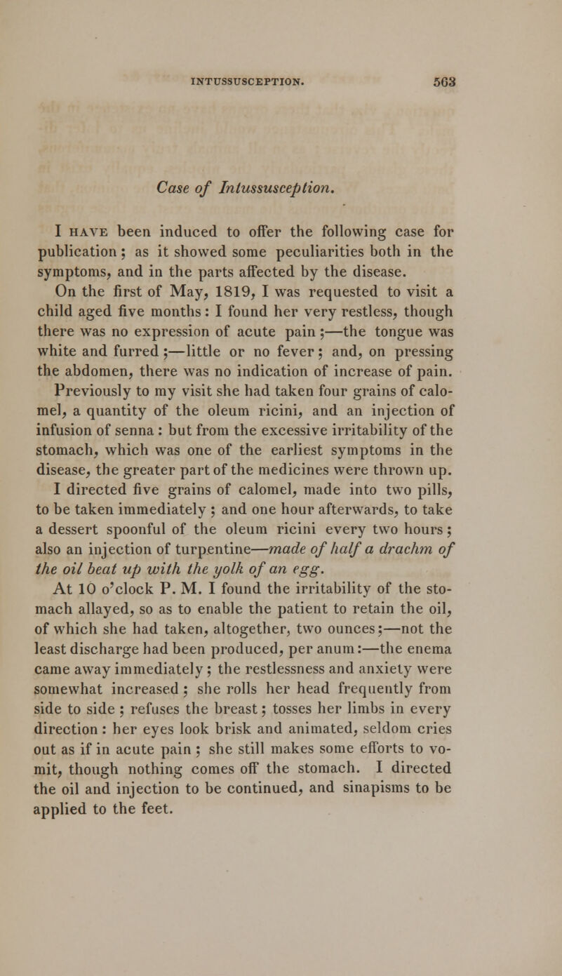 Case of Intussusception. I have been induced to offer the following case for publication; as it showed some peculiarities both in the symptoms, and in the parts affected by the disease. On the first of May, 1819, I was requested to visit a child aged five months: I found her very restless, though there was no expression of acute pain;—the tongue was white and furred ;—little or no fever; and, on pressing the abdomen, there was no indication of increase of pain. Previously to my visit she had taken four grains of calo- mel, a quantity of the oleum ricini, and an injection of infusion of senna : but from the excessive irritability of the stomach, which was one of the earliest symptoms in the disease, the greater part of the medicines were thrown up. I directed five grains of calomel, made into two pills, to be taken immediately ; and one hour afterwards, to take a dessert spoonful of the oleum ricini every two hours; also an injection of turpentine—made of half a drachm of the oil beat up with the yolk of an egg. At 10 o'clock P. M. I found the irritability of the sto- mach allayed, so as to enable the patient to retain the oil, of which she had taken, altogether, two ounces;—not the least discharge had been produced, per anum:—the enema came away immediately ; the restlessness and anxiety were somewhat increased; she rolls her head frequently from side to side ; refuses the breast; tosses her limbs in every direction : her eyes look brisk and animated, seldom cries out as if in acute pain ; she still makes some efforts to vo- mit, though nothing comes off the stomach. I directed the oil and injection to be continued, and sinapisms to be applied to the feet.