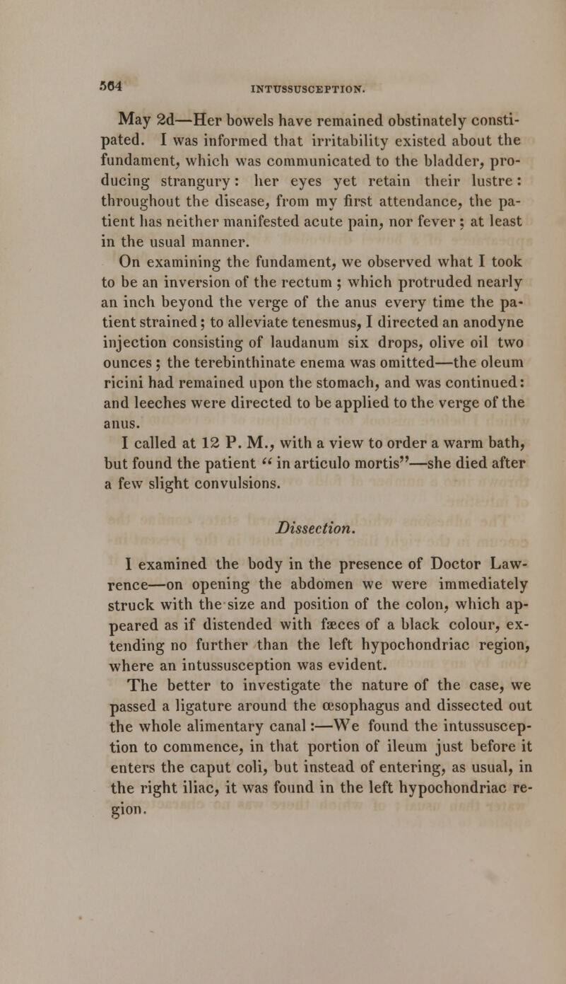 May 2d—Her bowels have remained obstinately consti- pated. I was informed that irritability existed about the fundament, which was communicated to the bladder, pro- ducing strangury: her eyes yet retain their lustre: throughout the disease, from my first attendance, the pa- tient has neither manifested acute pain, nor fever ; at least in the usual manner. On examining the fundament, we observed what I took to be an inversion of the rectum ; which protruded nearly an inch beyond the verge of the anus every time the pa- tient strained; to alleviate tenesmus, I directed an anodyne injection consisting of laudanum six drops, olive oil two ounces ; the terebinthinate enema was omitted—the oleum ricini had remained upon the stomach, and was continued: and leeches were directed to be applied to the verge of the anus. I called at 12 P. M., with a view to order a warm bath, but found the patient  in articulo mortis—she died after a few slight convulsions. Dissection. I examined the body in the presence of Doctor Law- rence—on opening the abdomen we were immediately struck with the size and position of the colon, which ap- peared as if distended with faeces of a black colour, ex- tending no further than the left hypochondriac region, where an intussusception was evident. The better to investigate the nature of the case, we passed a ligature around the oesophagus and dissected out the whole alimentary canal:—We found the intussuscep- tion to commence, in that portion of ileum just before it enters the caput coli, but instead of entering, as usual, in the right iliac, it was found in the left hypochondriac re- gion.