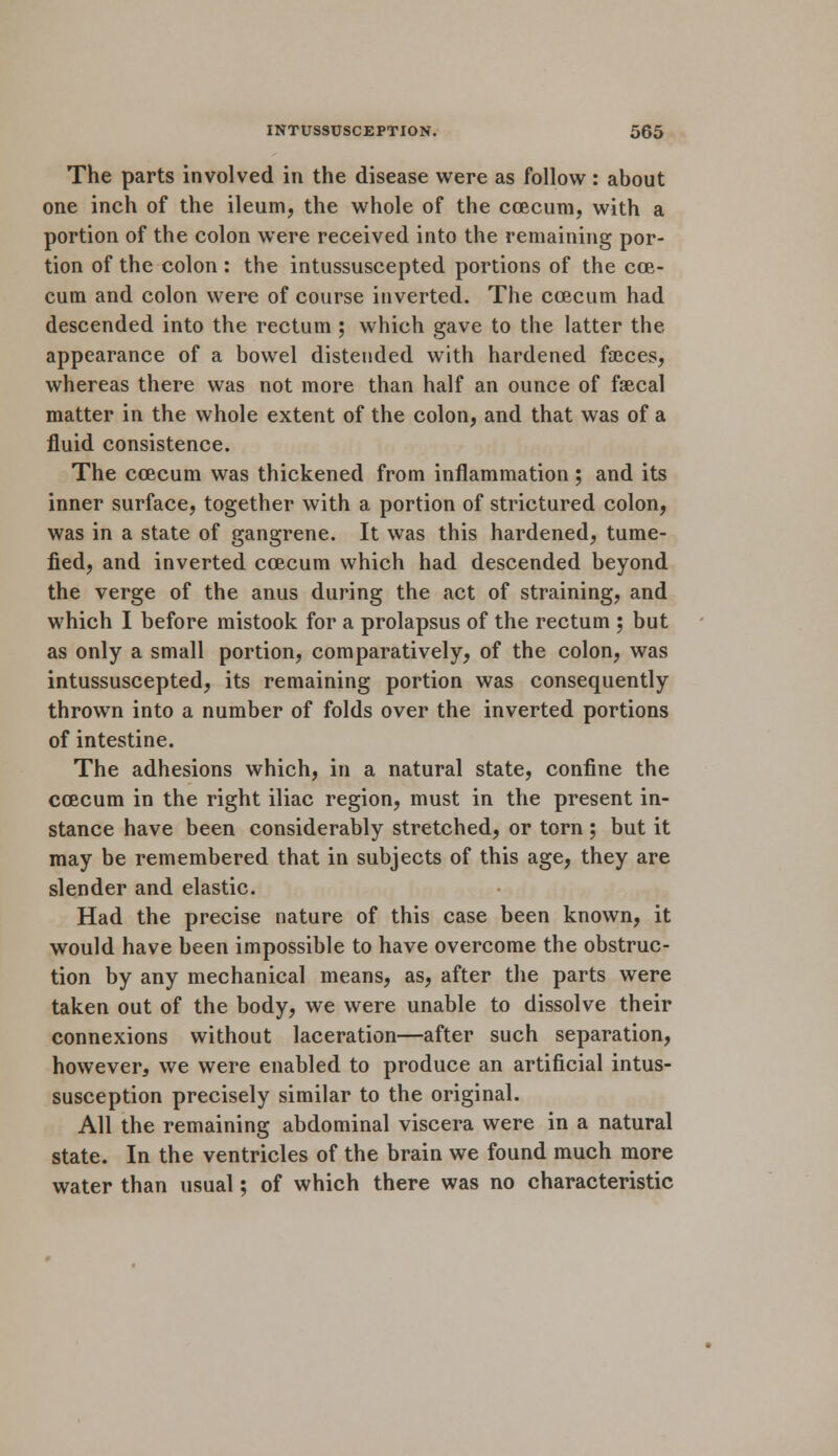 The parts involved in the disease were as follow : about one inch of the ileum, the whole of the coecum, with a portion of the colon were received into the remaining por- tion of the colon : the intussuscepted portions of the cae- cum and colon were of course inverted. The coecum had descended into the rectum ; which gave to the latter the appearance of a bowel distended with hardened faeces, whereas there was not more than half an ounce of faecal matter in the whole extent of the colon, and that was of a fluid consistence. The coecum was thickened from inflammation; and its inner surface, together with a portion of strictured colon, was in a state of gangrene. It was this hardened, tume- fied, and inverted coecum which had descended beyond the verge of the anus during the act of straining, and which I before mistook for a prolapsus of the rectum ; but as only a small portion, comparatively, of the colon, was intussuscepted, its remaining portion was consequently thrown into a number of folds over the inverted portions of intestine. The adhesions which, in a natural state, confine the coecum in the right iliac region, must in the present in- stance have been considerably stretched, or torn; but it may be remembered that in subjects of this age, they are slender and elastic. Had the precise nature of this case been known, it would have been impossible to have overcome the obstruc- tion by any mechanical means, as, after the parts were taken out of the body, we were unable to dissolve their connexions without laceration—after such separation, however, we were enabled to produce an artificial intus- susception precisely similar to the original. All the remaining abdominal viscera were in a natural state. In the ventricles of the brain we found much more water than usual; of which there was no characteristic