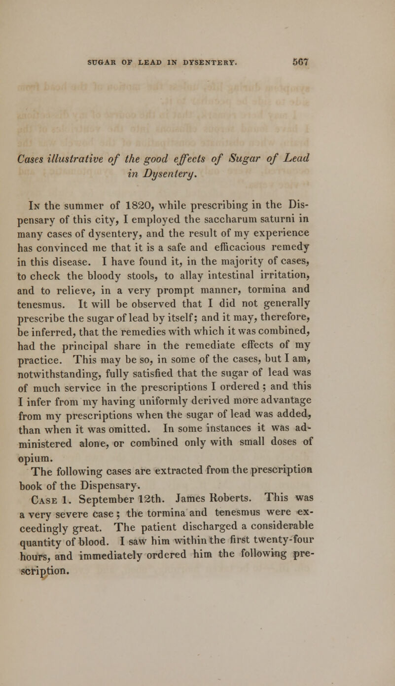 Cases illustrative of the good effects of Sugar of Lead in Dysentery. In the summer of 1820, while prescribing in the Dis- pensary of this city, I employed the saccharum saturni in many cases of dysentery, and the result of my experience has convinced me that it is a safe and efficacious remedy in this disease. I have found it, in the majority of cases, to check the bloody stools, to allay intestinal irritation, and to relieve, in a very prompt manner, tormina and tenesmus. It will be observed that I did not generally prescribe the sugar of lead by itself; and it may, therefore, be inferred, that the remedies with which it was combined, had the principal share in the remediate effects of my practice. This may be so, in some of the cases, but I am, notwithstanding, fully satisfied that the sugar of lead was of much service in the prescriptions I ordered; and this I infer from my having uniformly derived more advantage from my prescriptions when the sugar of lead was added, than when it was omitted. In some instances it was ad- ministered alone, or combined only with small doses of opium. The following cases are extracted from the prescription book of the Dispensary. Case 1. September 12th. James Roberts. This was a very severe case ; the tormina and tenesmus were ex- ceedingly great. The patient discharged a considerable quantity of blood. I saw him within the first twenty-four hours, and immediately ordered him the following pre- scription.