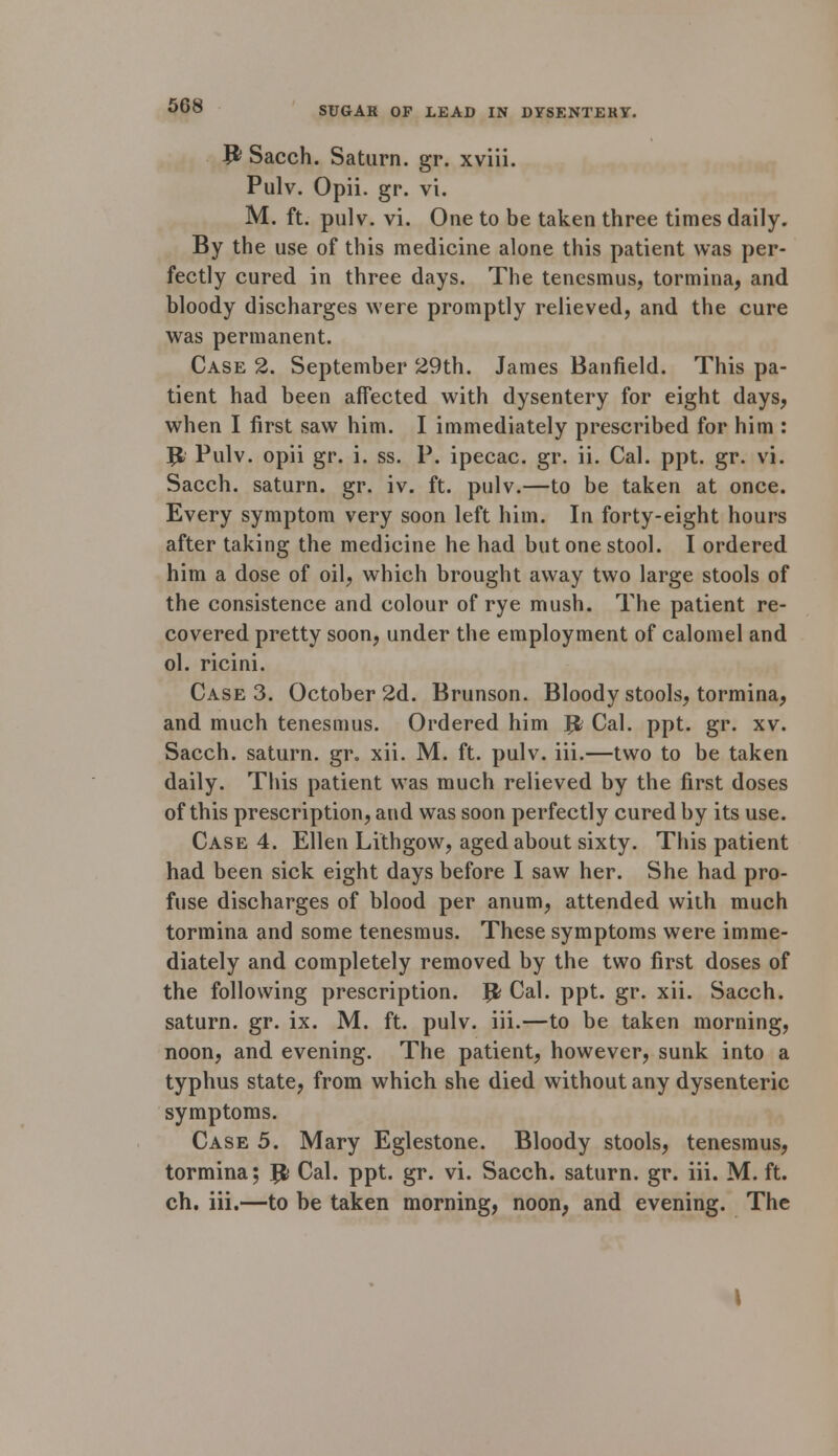 P Sacch. Saturn, gr. xviii. Pulv. Opii. gr. vi. M. ft. pulv. vi. One to be taken three times daily. By the use of this medicine alone this patient was per- fectly cured in three days. The tenesmus, tormina, and bloody discharges were promptly relieved, and the cure was permanent. Case 2. September 29th. James Banfield. This pa- tient had been affected with dysentery for eight days, when I first saw him. I immediately prescribed for him : Jfc Pulv. opii gr. i. ss. P. ipecac, gr. ii. Cal. ppt. gr. vi. Sacch. saturn. gr. iv. ft. pulv.—to be taken at once. Every symptom very soon left him. In forty-eight hours after taking the medicine he had but one stool. I ordered him a dose of oil, which brought away two large stools of the consistence and colour of rye mush. The patient re- covered pretty soon, under the employment of calomel and ol. ricini. Case 3. October 2d. Brunson. Bloody stools, tormina, and much tenesmus. Ordered him J$ Cal. ppt. gr. xv. Sacch. saturn. gr. xii. M. ft. pulv. iii.—two to be taken daily. This patient was much relieved by the first doses of this prescription, and was soon perfectly cured by its use. Case 4. Ellen Lithgow, aged about sixty. This patient had been sick eight days before I saw her. She had pro- fuse discharges of blood per anum, attended with much tormina and some tenesmus. These symptoms were imme- diately and completely removed by the two first doses of the following prescription. # Cal. ppt. gr. xii. Sacch. saturn. gr. ix. M. ft. pulv. iii.—to be taken morning, noon, and evening. The patient, however, sunk into a typhus state, from which she died without any dysenteric symptoms. Case 5. Mary Eglestone. Bloody stools, tenesmus, tormina; Jfc Cal. ppt. gr. vi. Sacch. saturn. gr. iii. M. ft. ch. iii.—to be taken morning, noon, and evening. The