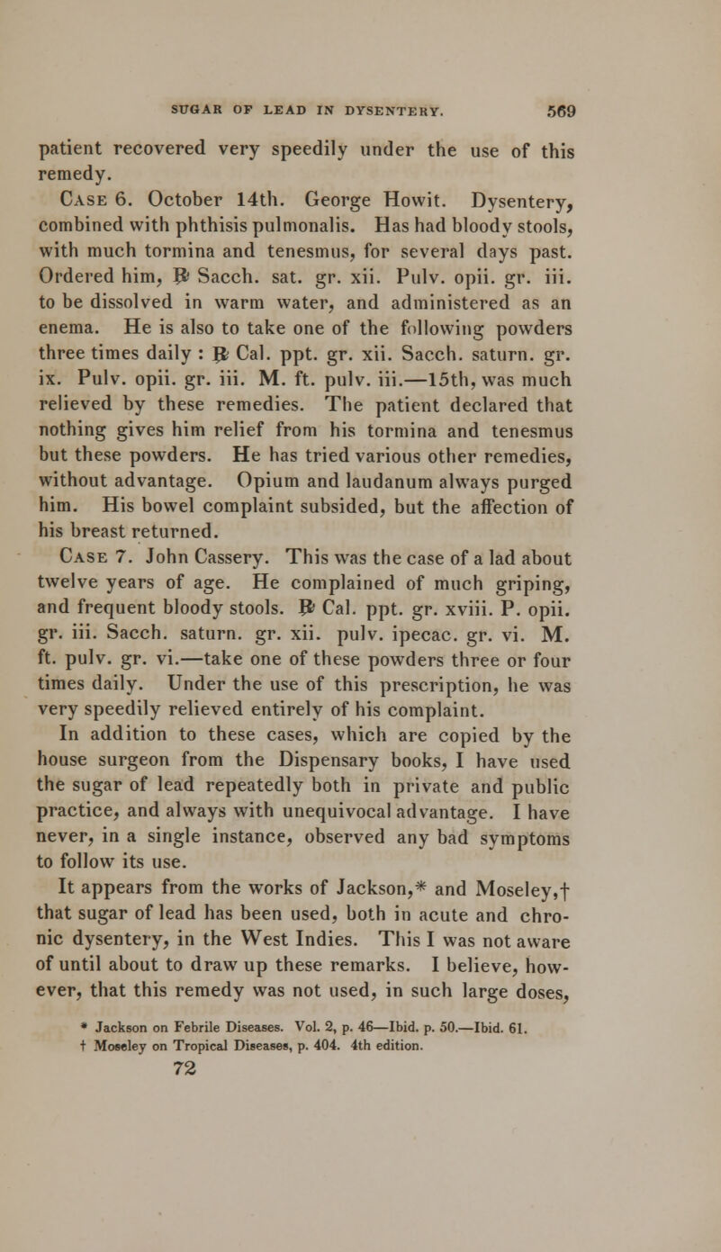 patient recovered very speedily under the use of this remedy. Case 6. October 14th. George Howit. Dysentery, combined with phthisis pulmonalis. Has had bloody stools, with much tormina and tenesmus, for several days past. Ordered him, Jfc Sacch. sat. gr. xii. Pulv. opii. gr. iii. to be dissolved in warm water, and administered as an enema. He is also to take one of the following powders three times daily : Jfc Cal. ppt. gr. xii. Sacch. saturn. gr. ix. Pulv. opii. gr. iii. M. ft. pulv. iii.—15th, was much relieved by these remedies. The patient declared that nothing gives him relief from his tormina and tenesmus but these powders. He has tried various other remedies, without advantage. Opium and laudanum always purged him. His bowel complaint subsided, but the affection of his breast returned. Case 7. John Cassery. This was the case of a lad about twelve years of age. He complained of much griping, and frequent bloody stools. J& Cal. ppt. gr. xviii. P. opii. gr. iii. Sacch. saturn. gr. xii. pulv. ipecac, gr. vi. M. ft. pulv. gr. vi.—take one of these powders three or four times daily. Under the use of this prescription, he was very speedily relieved entirely of his complaint. In addition to these cases, which are copied by the house surgeon from the Dispensary books, I have used the sugar of lead repeatedly both in private and public practice, and always with unequivocal advantage. I have never, in a single instance, observed any bad symptoms to follow its use. It appears from the works of Jackson,* and Moseley,t that sugar of lead has been used, both in acute and chro- nic dysentery, in the West Indies. This I was not aware of until about to draw up these remarks. I believe, how- ever, that this remedy was not used, in such large doses, * Jackson on Febrile Diseases. Vol. 2, p. 46—Ibid. p. 50.—Ibid. 61. t Mowley on Tropical Diseases, p. 404. 4th edition. 72