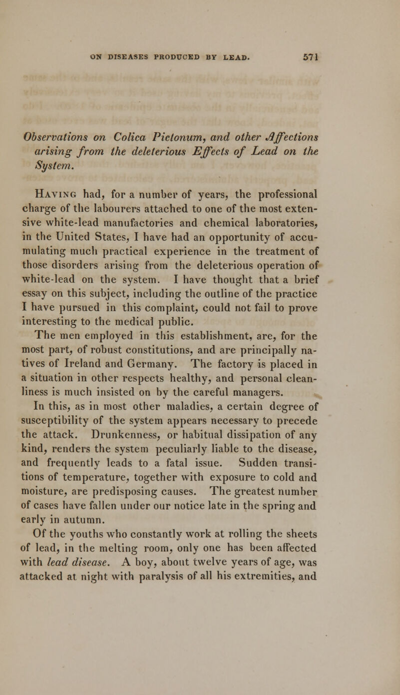 Observations on Colica Pictonum, and other Affections arising from the deleterious Effects of Lead on the System. Having had, for a number of years, the professional charge of the labourers attached to one of the most exten- sive white-lead manufactories and chemical laboratories, in the United States, I have had an opportunity of accu- mulating much practical experience in the treatment of those disorders arising from the deleterious operation of white-lead on the system. I have thought that a brief essay on this subject, including the outline of the practice I have pursued in this complaint, could not fail to prove interesting to the medical public. The men employed in this establishment, are, for the most part, of robust constitutions, and are principally na- tives of Ireland and Germany. The factory is placed in a situation in other respects healthy, and personal clean- liness is much insisted on by the careful managers. In this, as in most other maladies, a certain degree of susceptibility of the system appears necessary to precede the attack. Drunkenness, or habitual dissipation of any kind, renders the system peculiarly liable to the disease, and frequently leads to a fatal issue. Sudden transi- tions of temperature, together with exposure to cold and moisture, are predisposing causes. The greatest number of cases have fallen under our notice late in the spring and early in autumn. Of the youths who constantly work at rolling the sheets of lead, in the melting room, only one has been affected with lead disease. A boy, about twelve years of age, was attacked at night with paralysis of all his extremities, and