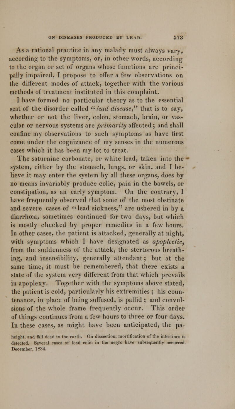 As a rational practice in any malady must always vary, according to the symptoms, or, in other words, according to the organ or set of organs whose functions are princi- pally impaired, I propose to offer a few observations on the different modes of attack, together with the various methods of treatment instituted in this complaint. I have formed no particular theory as to the essential seat of the disorder called  lead disease  that is to say, whether or not the liver, colon, stomach, brain, or vas- cular or nervous systems are primarily affected; and shall confine my observations to such symptoms as have first come under the cognizance of my senses in the numerous cases which it has been my lot to treat. The saturnine carbonate, or white lead, taken into the - system, either by the stomach, lungs, or skin, and I be- lieve it may enter the system by all these organs, does by no means invariably produce colic, pain in the bowels, or constipation, as an early symptom. On the contrary, I have frequently observed that some of the most obstinate and severe cases of lead sickness, are ushered in by a diarrhoea, sometimes continued for two days, but which is mostly checked by proper remedies in a few hours. In other cases, the patient is attacked, generally at night, with symptoms which I have designated as apoplectic, from the suddenness of the attack, the stertorous breath- ing, and insensibility, generally attendant; but at the same time, it must be remembered, that there exists a state of the system very different from that which prevails in apoplexy. Together with the symptoms above stated, the patient is cold, particularly his extremities ; his coun- tenance, in place of being suffused, is pallid ; and convul- sions of the whole frame frequently occur. This order of things continues from a few hours to three or four days. In these cases, as might have been anticipated, the pa- height, and fall dead to the earth. On dissection, mortification of the intestines is detected. Several cases of lead colic in the negro have subsequently occurred. December, 1834.