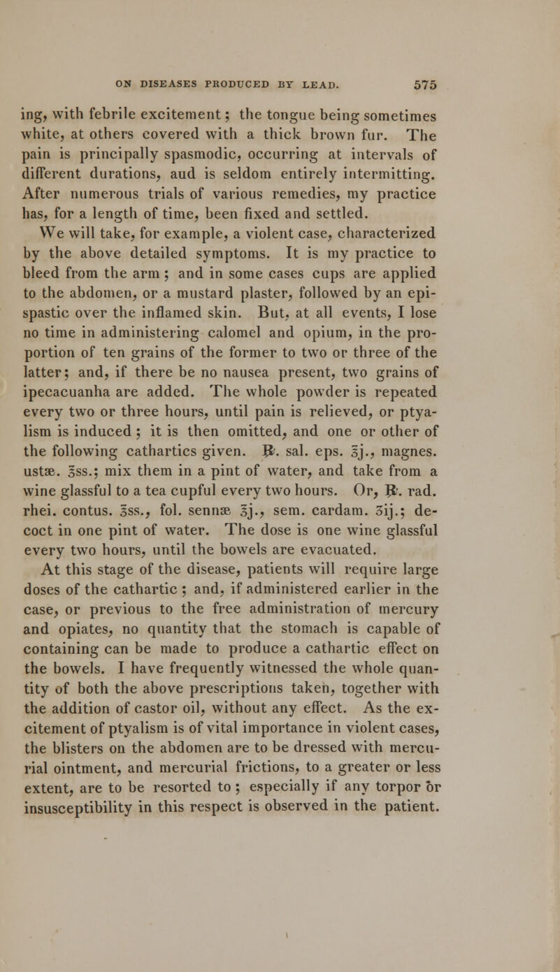 ing, with febrile excitement; the tongue being sometimes white, at others covered with a thick brown fur. The pain is principally spasmodic, occurring at intervals of different durations, aud is seldom entirely intermitting. After numerous trials of various remedies, my practice has, for a length of time, been fixed and settled. We will take, for example, a violent case, characterized by the above detailed symptoms. It is my practice to bleed from the arm ; and in some cases cups are applied to the abdomen, or a mustard plaster, followed by an epi- spastic over the inflamed skin. But, at all events, I lose no time in administering calomel and opium, in the pro- portion of ten grains of the former to two or three of the latter; and, if there be no nausea present, two grains of ipecacuanha are added. The whole powder is repeated every two or three hours, until pain is relieved, or ptya- lism is induced ; it is then omitted, and one or other of the following cathartics given. J&. sal. eps. 3J.? magnes. ustse. 3ss.; mix them in a pint of water, and take from a wine glassful to a tea cupful every two hours. Or, Jfc. rad. rhei. contus. Iss., fol. sennse §j., sem. cardam. 3ij.; de- coct in one pint of water. The dose is one wine glassful every two hours, until the bowels are evacuated. At this stage of the disease, patients will require large doses of the cathartic ; and, if administered earlier in the case, or previous to the free administration of mercury and opiates, no quantity that the stomach is capable of containing can be made to produce a cathartic effect on the bowels. I have frequently witnessed the whole quan- tity of both the above prescriptions taken, together with the addition of castor oil, without any effect. As the ex- citement of ptyalism is of vital importance in violent cases, the blisters on the abdomen are to be dressed with mercu- rial ointment, and mercurial frictions, to a greater or less extent, are to be resorted to ; especially if any torpor or insusceptibility in this respect is observed in the patient.