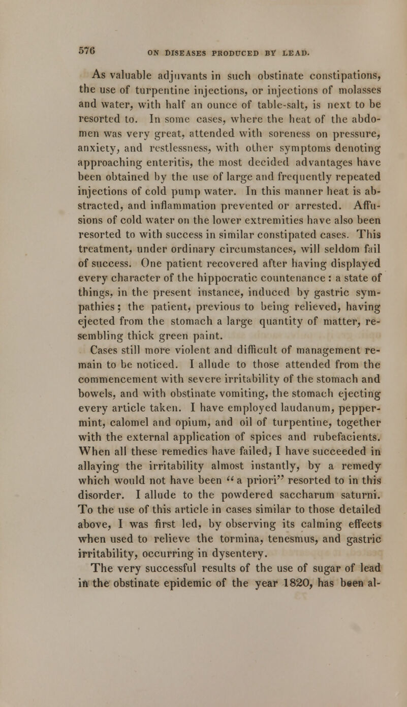 As valuable adjuvants in such obstinate constipations, the use of turpentine injections, or injections of molasses and water, with half an ounce of table-salt, is next to be resorted to. In some cases, where the heat of the abdo- men was very great, attended with soreness on pressure, anxiety, and restlessness, with other symptoms denoting approaching enteritis, the most decided advantages have been obtained by the use of large and frequently repeated injections of cold pump water. In this manner heat is ab- stracted, and inflammation prevented or arrested. Affu- sions of cold water on the lower extremities have also been resorted to with success in similar constipated cases. This treatment, under ordinary circumstances, will seldom fail of success. One patient recovered after having displayed every character of the hippocratic countenance : a state of things, in the present instance, induced by gastric sym- pathies ; the patient, previous to being relieved, having ejected from the stomach a large quantity of matter, re- sembling thick green paint. Cases still more violent and difficult of management re- main to be noticed. I allude to those attended from the commencement with severe irritability of the stomach and bowels, and with obstinate vomiting, the stomach ejecting every article taken. I have employed laudanum, pepper- mint, calomel and opium, and oil of turpentine, together with the external application of spices and rubefacients. When all these remedies have failed, I have succeeded in allaying the irritability almost instantly, by a remedy which would not have been  a priori resorted to in this disorder. I allude to the powdered saccharum saturni. To the use of this article in cases similar to those detailed above, I was first led, by observing its calming effects when used to relieve the tormina, tenesmus, and gastric irritability, occurring in dysentery. The very successful results of the use of sugar of lead in the obstinate epidemic of the year 1820, has been al-