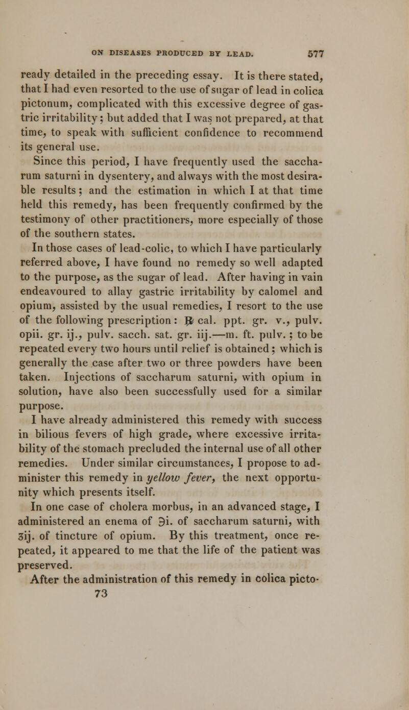 ready detailed in the preceding essay. It is there stated, that I had even resorted to the use of sugar of lead in colica pictonum, complicated with this excessive degree of gas- tric irritability; but added that I was not prepared, at that time, to speak with sufficient confidence to recommend its general use. Since this period, I have frequently used the saccha- rum saturni in dysentery, and always with the most desira- ble results; and the estimation in which I at that time held this remedy, has been frequently confirmed by the testimony of other practitioners, more especially of those of the southern states. In those cases of lead-colic, to which I have particularly referred above, I have found no remedy so well adapted to the purpose, as the sugar of lead. After having in vain endeavoured to allay gastric irritability by calomel and opium, assisted by the usual remedies, I resort to the use of the following prescription: {fecal, ppt. gr. v., pulv. opii. gr. ij., pulv. sacch. sat. gr. iij.—m. ft. pulv. : to be repeated every two hours until relief is obtained; which is generally the case after two or three powders have been taken. Injections of saccharum saturni, with opium in solution, have also been successfully used for a similar purpose. I have already administered this remedy with success in bilious fevers of high grade, where excessive irrita- bility of the stomach precluded the internal use of all other remedies. Under similar circumstances, I propose to ad- minister this remedy in yellow fever, the next opportu- nity which presents itself. In one case of cholera morbus, in an advanced stage, I administered an enema of 9i. of saccharum saturni, with 3ij. of tincture of opium. By this treatment, once re- peated, it appeared to me that the life of the patient was preserved. After the administration of this remedy in colica picto- 73