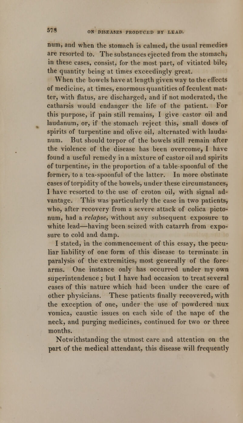 ON DISEASES PRODUCED BY LEAD. num, and when the stomach is calmed, the usual remedies are resorted to. The substances ejected from the stomach, in these cases, consist, for the most part, of vitiated bile, the quantity being at times exceedingly great. When the bowels have at length given way to the effects of medicine, at times, enormous quantities of feculent mat- ter, with flatus, are discharged, and if not moderated, the catharsis would endanger the life of the patient. For this purpose, if pain still remains, I give castor oil and laudanum, or, if the stomach reject this, small doses of spirits of turpentine and olive oil, alternated with lauda- num. But should torpor of the bowels still remain after the violence of the disease has been overcome, I have found a useful remedy in a mixture of castor oil and spirits of turpentine, in the proportion of a table spoonful of the former, to a tea-spoonful of the latter. In more obstinate cases of torpidity of the bowels, under these circumstances, I have resorted to the use of croton oil, with signal ad- vantage. This was particularly the case in two patients, who, after recovery from a severe attack of colica picto- num, had a relapse, without any subsequent exposure to white lead—having been seized with catarrh from expo- sure to cold and damp. I stated, in the commencement of this essay, the pecu- liar liability of one form of this disease to terminate in paralysis of the extremities, most generally of the fore- arms. One instance only has occurred under my own superintendence ; but I have had occasion to treat several cases of this nature which had been under the care of other physicians. These patients finally recovered, with the exception of one, under the use of powdered nux vomica, caustic issues on each side of the nape of the neck, and purging medicines, continued for two or three months. Notwithstanding the utmost care and attention on the part of the medical attendant, this disease will frequently