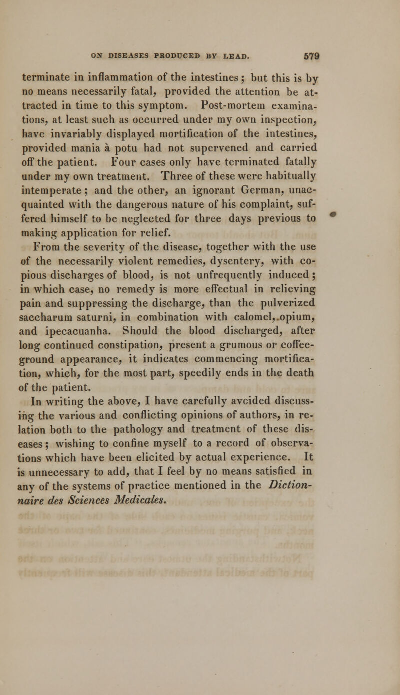 terminate in inflammation of the intestines ; but this is by no means necessarily fatal, provided the attention be at- tracted in time to this symptom. Post-mortem examina- tions, at least such as occurred under my own inspection, have invariably displayed mortification of the intestines, provided mania a potu had not supervened and carried off the patient. Four cases only have terminated fatally under my own treatment. Three of these were habitually intemperate; and the other, an ignorant German, unac- quainted with the dangerous nature of his complaint, suf- fered himself to be neglected for three days previous to making application for relief. From the severity of the disease, together with the use of the necessarily violent remedies, dysentery, with co- pious discharges of blood, is not unfrequently induced; in which case, no remedy is more effectual in relieving pain and suppressing the discharge, than the pulverized saccharum saturni, in combination with calomel,.opium, and ipecacuanha. Should the blood discharged, after long continued constipation, present a grumous or coffee- ground appearance, it indicates commencing mortifica- tion, which, for the most part, speedily ends in the death of the patient. In writing the above, I have carefully avoided discuss- ing the various and conflicting opinions of authors, in re- lation both to the pathology and treatment of these dis- eases ; wishing to confine myself to a record of observa- tions which have been elicited by actual experience. It is unnecessary to add, that I feel by no means satisfied in any of the systems of practice mentioned in the Diction- naire des Sciences Medicales.