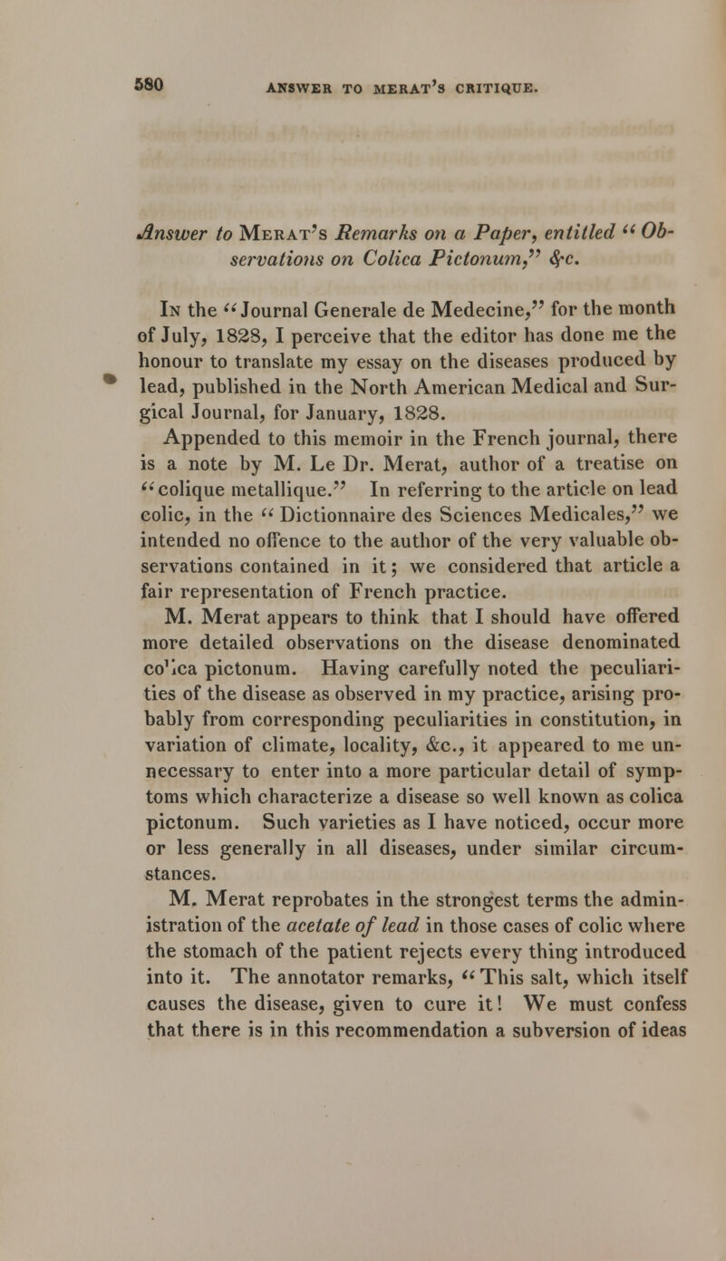 Answer to Merat's Remarks on a Paper, entitled u Ob- servations on Colica Pictonum fyc. In the Journal Generate de Medecine, for the month of July, 1828, I perceive that the editor has done me the honour to translate my essay on the diseases produced by lead, published in the North American Medical and Sur- gical Journal, for January, 1828. Appended to this memoir in the French journal, there is a note by M. Le Dr. Merat, author of a treatise on colique metallique. In referring to the article on lead colic, in the  Dictionnaire des Sciences Medicates, we intended no offence to the author of the very valuable ob- servations contained in it; we considered that article a fair representation of French practice. M. Merat appears to think that I should have offered more detailed observations on the disease denominated co^ca pictonum. Having carefully noted the peculiari- ties of the disease as observed in my practice, arising pro- bably from corresponding peculiarities in constitution, in variation of climate, locality, &c, it appeared to me un- necessary to enter into a more particular detail of symp- toms which characterize a disease so well known as colica pictonum. Such varieties as I have noticed, occur more or less generally in all diseases, under similar circum- stances. M. Merat reprobates in the strongest terms the admin- istration of the acetate of lead in those cases of colic where the stomach of the patient rejects every thing introduced into it. The annotator remarks,  This salt, which itself causes the disease, given to cure it! We must confess that there is in this recommendation a subversion of ideas