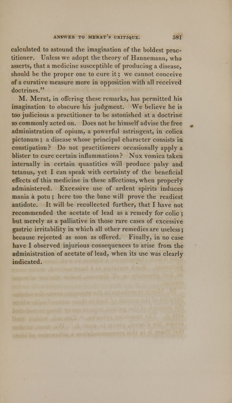 calculated to astound the imagination of the boldest prac- titioner. Unless we adopt the theory of Hannemann, who asserts, that a medicine susceptible of producing a disease, should be the proper one to cure it; we cannot conceive of a curative measure more in opposition with all received doctrines. M. Merat, in offering these remarks, has permitted his imagination to obscure his judgment. We believe he is too judicious a practitioner to be astonished at a doctrine so commonly acted on. Does not he himself advise the free administration of opium, a powerful astringent, in colica pictonum ; a disease whose principal character consists in constipation? Do not practitioners occasionally apply a blister to cure certain inflammations? Nux vomica taken internally in certain quantities will produce palsy and tetanus, yet I can speak with certainty of the beneficial effects of this medicine in these affections, when properly administered. Excessive use of ardent spirits induces mania a potu ; here too the bane will prove the readiest antidote. It will be recollected further, that I have not recommended the acetate of lead as a remedy for colic ; but merely as a palliative in those rare cases of excessive gastric irritability in which all other remedies are useless; because rejected as soon as offered. Finally, in no case have I observed injurious consequences to arise from the administration of acetate of lead, when its use was clearly indicated.