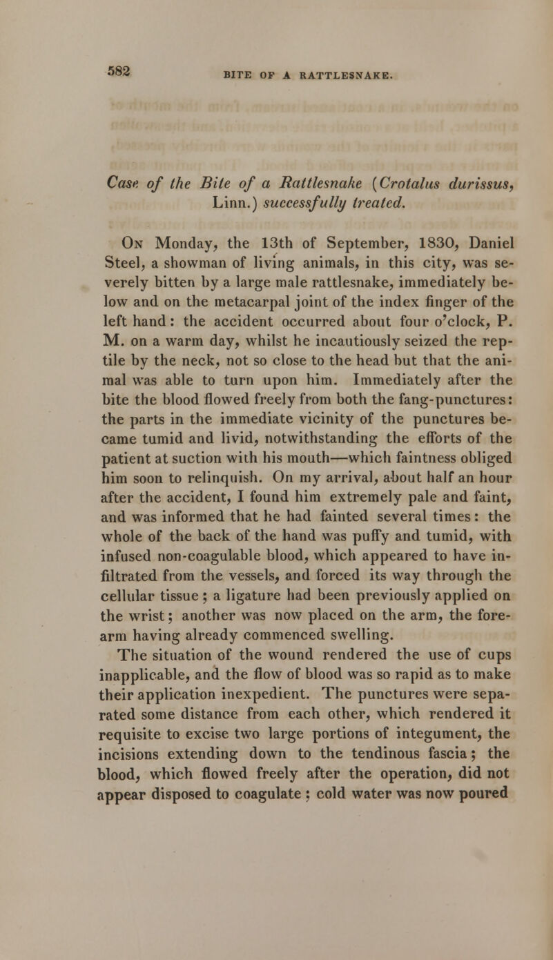 BITE OF A RATTLESNAKE. Case of the Bile of a Rattlesnake {Crotalus durissus, Linn.) successfully treated. On Monday, the 13th of September, 1830, Daniel Steel, a showman of living animals, in this city, was se- verely bitten by a large male rattlesnake, immediately be- low and on the metacarpal joint of the index finger of the left hand: the accident occurred about four o'clock, P. M. on a warm day, whilst he incautiously seized the rep- tile by the neck, not so close to the head but that the ani- mal was able to turn upon him. Immediately after the bite the blood flowed freely from both the fang-punctures: the parts in the immediate vicinity of the punctures be- came tumid and livid, notwithstanding the efforts of the patient at suction with his mouth—which faintness obliged him soon to relinquish. On my arrival, about half an hour after the accident, I found him extremely pale and faint, and was informed that he had fainted several times : the whole of the back of the hand was puffy and tumid, with infused non-coagulable blood, which appeared to have in- filtrated from the vessels, and forced its way through the cellular tissue ; a ligature had been previously applied on the wrist; another was now placed on the arm, the fore- arm having already commenced swelling. The situation of the wound rendered the use of cups inapplicable, and the flow of blood was so rapid as to make their application inexpedient. The punctures were sepa- rated some distance from each other, which rendered it requisite to excise two large portions of integument, the incisions extending down to the tendinous fascia; the blood, which flowed freely after the operation, did not appear disposed to coagulate ; cold water was now poured