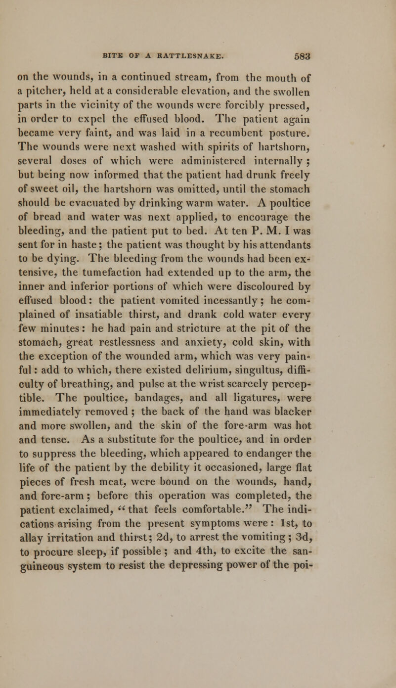 on the wounds, in a continued stream, from the mouth of a pitcher, held at a considerable elevation, and the swollen parts in the vicinity of the wounds were forcibly pressed, in order to expel the effused blood. The patient again became very faint, and was laid in a recumbent posture. The wounds were next washed with spirits of hartshorn, several doses of which were administered internally ; but being now informed that the patient had drunk freely of sweet oil, the hartshorn was omitted, until the stomach should be evacuated by drinking warm water. A poultice of bread and water was next applied, to encourage the bleeding, and the patient put to bed. At ten P. M. I was sent for in haste; the patient was thought by his attendants to be dying. The bleeding from the wounds had been ex- tensive, the tumefaction had extended up to the arm, the inner and inferior portions of which were discoloured by effused blood: the patient vomited incessantly; he com- plained of insatiable thirst, and drank cold water every few minutes: he had pain and stricture at the pit of the stomach, great restlessness and anxiety, cold skin, with the exception of the wounded arm, which was very pain- ful : add to which, there existed delirium, singultus, diffi- culty of breathing, and pulse at the wrist scarcely percep- tible. The poultice, bandages, and all ligatures, were immediately removed; the back of the hand was blacker and more swollen, and the skin of the fore-arm was hot and tense. As a substitute for the poultice, and in order to suppress the bleeding, which appeared to endanger the life of the patient by the debility it occasioned, large flat pieces of fresh meat, were bound on the wounds, hand, and. fore-arm; before this operation was completed, the patient exclaimed,  that feels comfortable. The indi- cations arising from the present symptoms were : 1st, to allay irritation and thirst; 2d, to arrest the vomiting ; 3d, to procure sleep, if possible ; and 4th, to excite the san- guineous system to resist the depressing power of the poi-