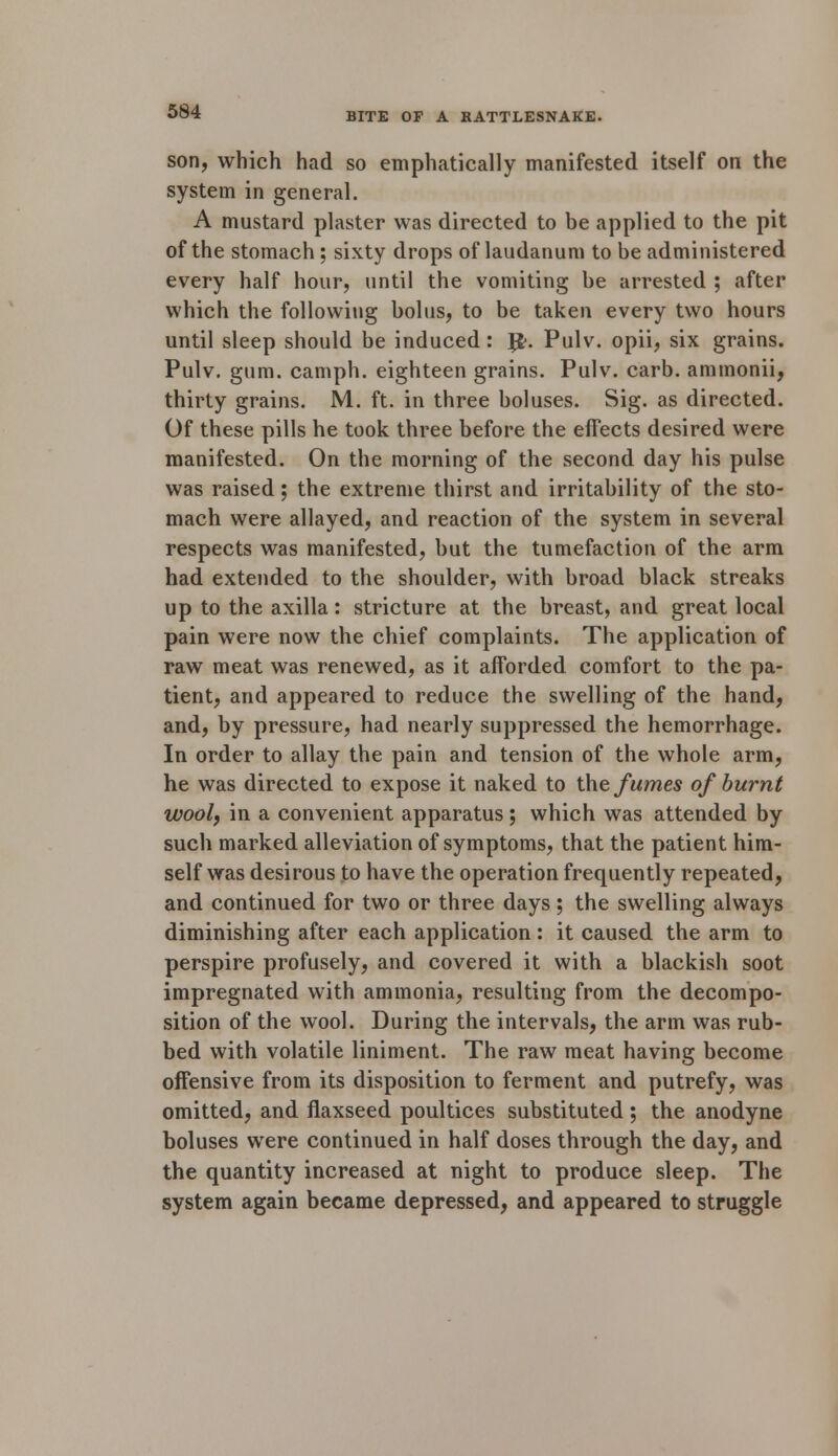 son, which had so emphatically manifested itself on the system in general. A mustard plaster was directed to be applied to the pit of the stomach; sixty drops of laudanum to be administered every half hour, until the vomiting be arrested ; after which the following bolus, to be taken every two hours until sleep should be induced: J$. Pulv. opii, six grains. Pulv. gum. camph. eighteen grains. Pulv. carb. ammonii, thirty grains. M. ft. in three boluses. Sig. as directed. Of these pills he took three before the effects desired were manifested. On the morning of the second day his pulse was raised; the extreme thirst and irritability of the sto- mach were allayed, and reaction of the system in several respects was manifested, but the tumefaction of the arm had extended to the shoulder, with broad black streaks up to the axilla: stricture at the breast, and great local pain were now the chief complaints. The application of raw meat was renewed, as it afforded comfort to the pa- tient, and appeared to reduce the swelling of the hand, and, by pressure, had nearly suppressed the hemorrhage. In order to allay the pain and tension of the whole arm, he was directed to expose it naked to the fumes of burnt wool, in a convenient apparatus; which was attended by such marked alleviation of symptoms, that the patient him- self was desirous to have the operation frequently repeated, and continued for two or three days; the swelling always diminishing after each application : it caused the arm to perspire profusely, and covered it with a blackish soot impregnated with ammonia, resulting from the decompo- sition of the wool. During the intervals, the arm was rub- bed with volatile liniment. The raw meat having become offensive from its disposition to ferment and putrefy, was omitted, and flaxseed poultices substituted ; the anodyne boluses were continued in half doses through the day, and the quantity increased at night to produce sleep. The system again became depressed, and appeared to struggle