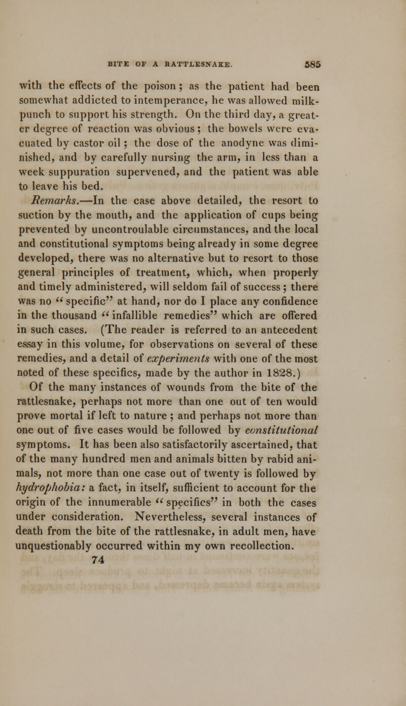 with the effects of the poison; as the patient had been somewhat addicted to intemperance, he was allowed milk- punch to support his strength. On the third day, a great- er degree of reaction was obvious; the bowels were eva- cuated by castor oil; the dose of the anodyne was dimi- nished, and by carefully nursing the arm, in less than a week suppuration supervened, and the patient was able to leave his bed. Remarks.—In the case above detailed, the resort to suction by the mouth, and the application of cups being prevented by uncontroulable circumstances, and the local and constitutional symptoms being already in some degree developed, there was no alternative but to resort to those general principles of treatment, which, when properly and timely administered, will seldom fail of success ; there was no  specific at hand, nor do I place any confidence in the thousand  infallible remedies which are offered in such cases. (The reader is referred to an antecedent essay in this volume, for observations on several of these remedies, and a detail of experiments with one of the most noted of these specifics, made by the author in 1828.) Of the many instances of wounds from the bite of the rattlesnake, perhaps not more than one out of ten would prove mortal if left to nature ; and perhaps not more than one out of five cases would be followed by constitutional symptoms. It has been also satisfactorily ascertained, that of the many hundred men and animals bitten by rabid ani- mals, not more than one case out of twenty is followed by hydrophobia: a fact, in itself, sufficient to account for the origin of the innumerable  specifics in both the cases under consideration. Nevertheless, several instances of death from the bite of the rattlesnake, in adult men, have unquestionably occurred within my own recollection. 74