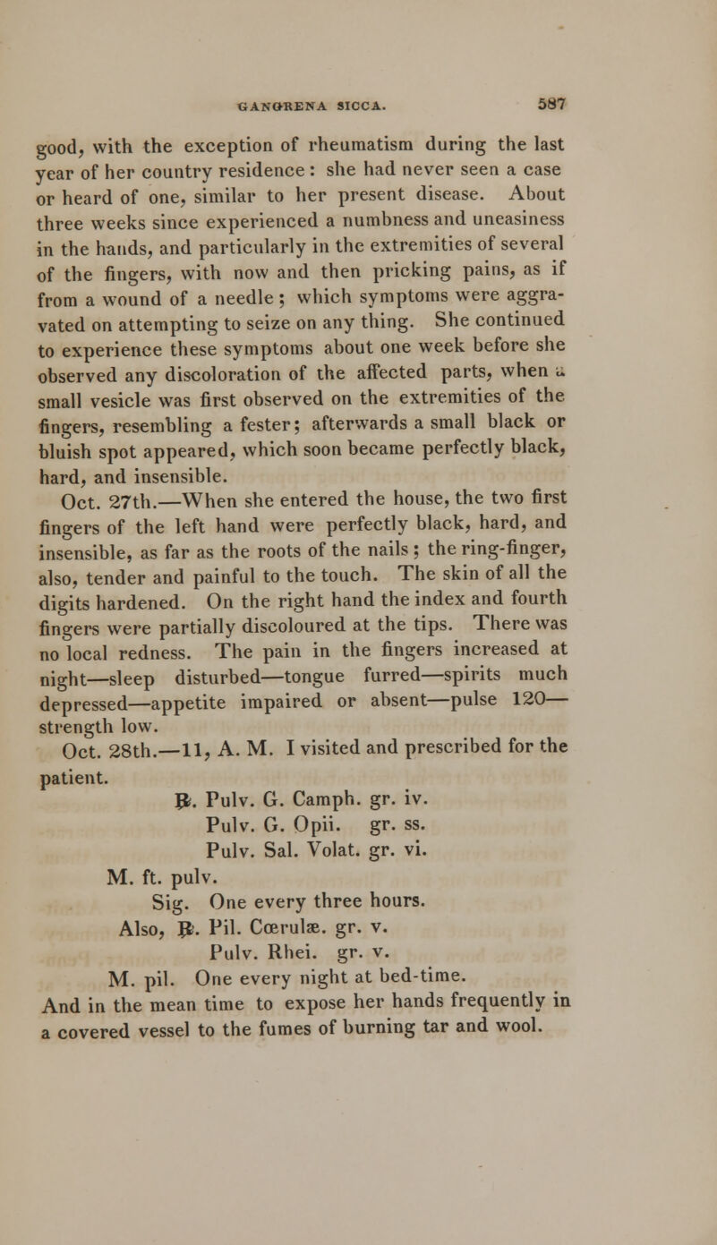 good, with the exception of rheumatism during the last year of her country residence : she had never seen a case or heard of one, similar to her present disease. About three weeks since experienced a numbness and uneasiness in the hands, and particularly in the extremities of several of the fingers, with now and then pricking pains, as if from a wound of a needle ; which symptoms were aggra- vated on attempting to seize on any thing. She continued to experience these symptoms about one week before she observed any discoloration of the affected parts, when a small vesicle was first observed on the extremities of the fingers, resembling a fester; afterwards a small black or bluish spot appeared, which soon became perfectly black, hard, and insensible. Oct. 27th.—When she entered the house, the two first fingers of the left hand were perfectly black, hard, and insensible, as far as the roots of the nails ; the ring-finger, also, tender and painful to the touch. The skin of all the digits hardened. On the right hand the index and fourth fingers were partially discoloured at the tips. There was no local redness. The pain in the fingers increased at night—sleep disturbed—tongue furred—spirits much depressed—appetite impaired or absent—pulse 120— strength low. Oct. 28th.—11, A. M. I visited and prescribed for the patient. #. Pulv. G. Camph. gr. iv. Pulv. G. Opii. gr. ss. Pulv. Sal. Volat. gr. vi. M. ft. pulv. Sig. One every three hours. Also, JL Pil. Coerulse. gr. v. Pulv. Rhei. gr. v. M. pil. One every night at bed-time. And in the mean time to expose her hands frequently in a covered vessel to the fumes of burning tar and wool.