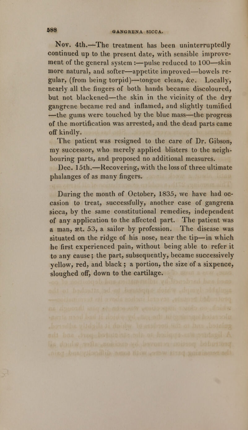 QANGRENA SICCA. Nov. 4th.—The treatment has been uninterruptedly continued up to the present date, with sensible improve- ment of the general system :—pulse reduced to 100—skin more natural, and softer—appetite improved—bowels re- gular, (from being torpid)—tongue clean, &c. Locally, nearly all the fingers of both hands became discoloured, but not blackened—the skin in the vicinity of the dry gangrene became red and inflamed, and slightly tumified —the gums were touched by the blue mass—the progress of the mortification was arrested, and the dead parts came off kindly. The patient was resigned to the care of Dr. Gibson, my successor, who merely applied blisters to the neigh- bouring parts, and proposed no additional measures. Dec. 15th.—Recovering, with the loss of three ultimate phalanges of as many fingers. During the month of October, 1835, we have had oc- casion to treat, successfully, another case of gangrena sicca, by the same constitutional remedies, independent of any application to the affected part. The patient was a man, set. 53, a sailor by profession. The disease was situated on the ridge of his nose, near the tip—in which he first experienced pain, without being able to refer it to any cause; the part, subsequently, became successively yellow, red, and black ; a portion, the size of a sixpence, sloughed off, down to the cartilage.