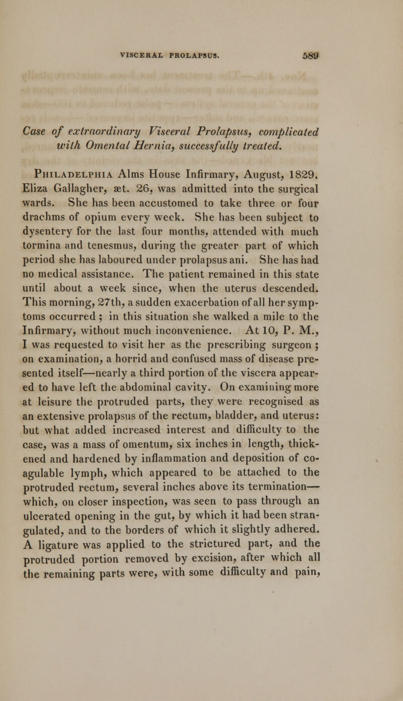 Case of extraordinary Visceral Prolapsus, complicated with Omental Hernia, successfully treated. Philadelphia Alms House Infirmary, August, 1829. Eliza Gallagher, aet. 26, was admitted into the surgical wards. She has been accustomed to take three or four drachms of opium every week. She has been subject to dysentery for the last four months, attended with much tormina and tenesmus, during the greater part of which period she has laboured under prolapsus ani. She has had no medical assistance. The patient remained in this state until about a week since, when the uterus descended. This morning, 27th, a sudden exacerbation of all her symp- toms occurred ; in this situation she walked a mile to the Infirmary, without much inconvenience. At 10, P. M., I was requested to visit her as the prescribing surgeon ; on examination, a horrid and confused mass of disease pre- sented itself—nearly a third portion of the viscera appear- ed to have left the abdominal cavity. On examining more at leisure the protruded parts, they were recognised as an extensive prolapsus of the rectum, bladder, and uterus: but what added increased interest and difficulty to the case, was a mass of omentum, six inches in length, thick- ened and hardened by inflammation and deposition of co- agulable lymph, which appeared to be attached to the protruded rectum, several inches above its termination— which, on closer inspection, was seen to pass through an ulcerated opening in the gut, by which it had been stran- gulated, and to the borders of which it slightly adhered. A ligature was applied to the strictured part, and the protruded portion removed by excision, after which all the remaining parts were, with some difficulty and pain,