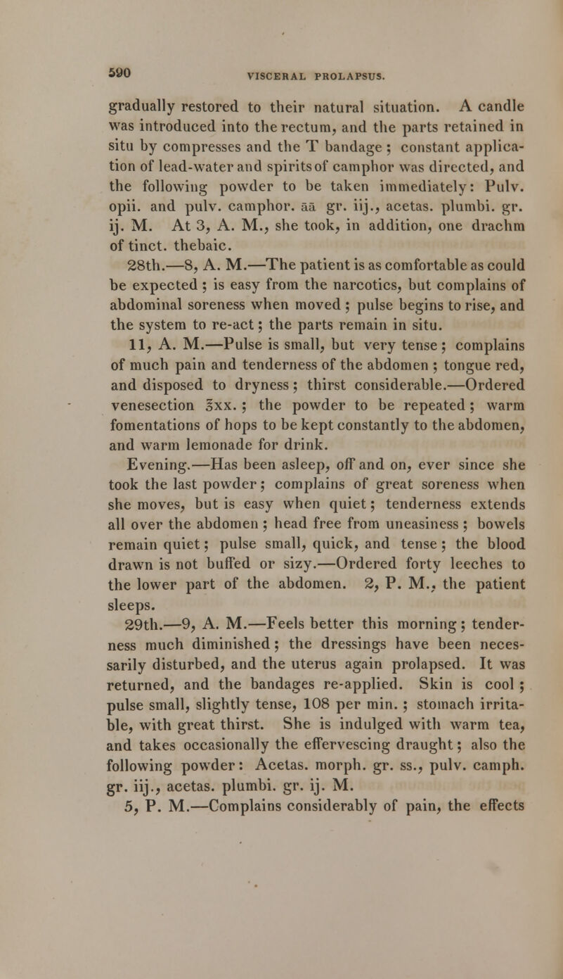 gradually restored to their natural situation. A candle was introduced into the rectum, and the parts retained in situ by compresses and the T bandage ; constant applica- tion of lead-water and spirits of camphor was directed, and the following powder to be taken immediately: Pulv. opii. and pulv. camphor, aa gr. iij., acetas. plumbi. gr. ij. M. At 3, A. M., she took, in addition, one drachm of tinct. thebaic. 28th.—8, A. M.—The patient is as comfortable as could be expected; is easy from the narcotics, but complains of abdominal soreness when moved ; pulse begins to rise, and the system to re-act; the parts remain in situ. 11, A. M.—Pulse is small, but very tense; complains of much pain and tenderness of the abdomen ; tongue red, and disposed to dryness; thirst considerable.—Ordered venesection 3xx. ; the powder to be repeated; warm fomentations of hops to be kept constantly to the abdomen, and warm lemonade for drink. Evening.—Has been asleep, off and on, ever since she took the last powder; complains of great soreness when she moves, but is easy when quiet; tenderness extends all over the abdomen ; head free from uneasiness ; bowels remain quiet; pulse small, quick, and tense; the blood drawn is not buffed or sizy.—Ordered forty leeches to the lower part of the abdomen. 2, P. M., the patient sleeps. 29th.—9, A. M.—Feels better this morning ; tender- ness much diminished; the dressings have been neces- sarily disturbed, and the uterus again prolapsed. It was returned, and the bandages re-applied. Skin is cool ; pulse small, slightly tense, 108 per min. ; stomach irrita- ble, with great thirst. She is indulged with warm tea, and takes occasionally the effervescing draught; also the following powder: Acetas. morph. gr. ss., pulv. camph. gr. iij., acetas. plumbi. gr. ij. M. 5, P. M.—Complains considerably of pain, the effects