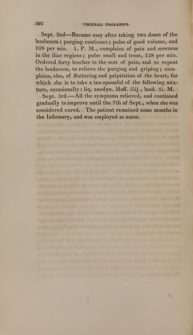 Sept. 2nd—Became easy after taking two doses of the laudanum ; purging continues ; pulse of good volume, and 108 per min. 1, P. M., complains of pain and soreness in the iliac regions; pulse small and tense, 128 per min. Ordered forty leeches to the seat of pain, and to repeat the laudanum, to relieve the purging and griping; com- plains, also, of fluttering and palpitation of the heart, for which she is to take a tea-spoonful of the following mix- ture, occasionally: liq. anodyn. Hoff. 3iij., laud. 3i. M. Sept. 3rd.—All the symptoms relieved, and continued gradually to improve until the 7th of Sept., when she was considered cured. The patient remained some months in the Infirmary, and was employed as nurse.