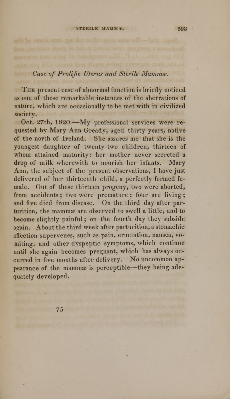 Case of Prolific Uterus and Sterile Mammx. The present case of abnormal function is briefly noticed as one of those remarkable instances of the aberrations of nature, which are occasionally to be met with in civilized society. Oct. 27th, 1820.—My professional services were re- quested by Mary Ann Gready, aged thirty years, native of the north of Ireland. She assures me that she is the youngest daughter of twenty-two children, thirteen of whom attained maturity: her mother never secreted a drop of milk wherewith to nourish her infants. Mary Ann, the subject of the present observations, I have just delivered of her thirteenth child, a perfectly formed fe- male. Out of these thirteen progeny, two were aborted, from accidents ; two were premature ; four are living; and five died from disease. On the third day after par- turition, the mammae are observed to swell a little, and to become slightly painful; on the fourth day they subside again. About the third week after parturition, a stomachic affection supervenes, such as pain, eructation, nausea, vo- miting, and other dyspeptic symptoms, which continue until she again becomes pregnant, which has always oc- curred in five months after delivery. No uncommon ap- pearance of the mammas is perceptible—they being ade- quately developed. 75