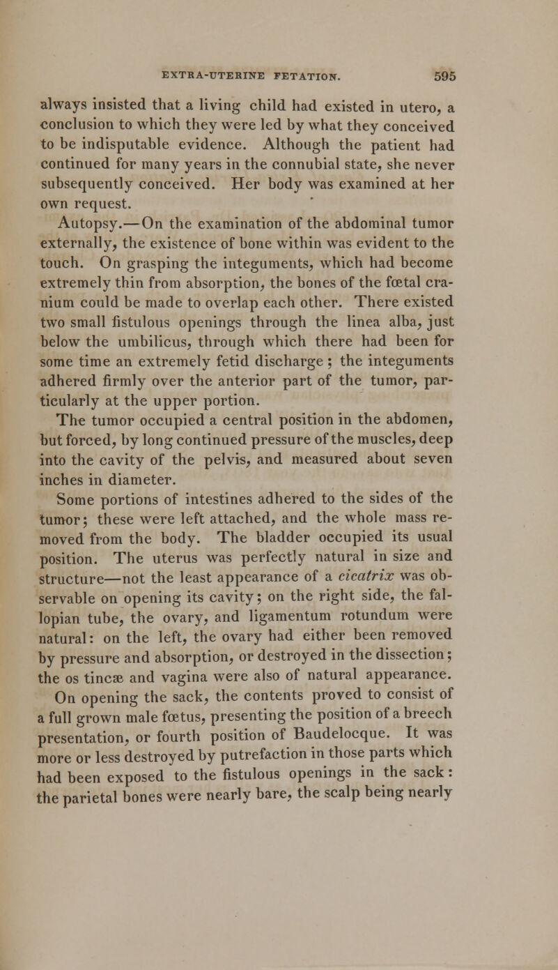 always insisted that a living child had existed in utero, a conclusion to which they were led by what they conceived to be indisputable evidence. Although the patient had continued for many years in the connubial state, she never subsequently conceived. Her body was examined at her own request. Autopsy.—On the examination of the abdominal tumor externally, the existence of bone within was evident to the touch. On grasping the integuments, which had become extremely thin from absorption, the bones of the foetal cra- nium could be made to overlap each other. There existed two small fistulous openings through the linea alba, just below the umbilicus, through which there had been for some time an extremely fetid discharge ; the integuments adhered firmly over the anterior part of the tumor, par- ticularly at the upper portion. The tumor occupied a central position in the abdomen, but forced, by long continued pressure of the muscles, deep into the cavity of the pelvis, and measured about seven inches in diameter. Some portions of intestines adhered to the sides of the tumor; these were left attached, and the whole mass re- moved from the body. The bladder occupied its usual position. The uterus was perfectly natural in size and structure—not the least appearance of a cicatrix was ob- servable on opening its cavity; on the right side, the fal- lopian tube, the ovary, and ligamentum rotundum were natural: on the left, the ovary had either been removed by pressure and absorption, or destroyed in the dissection; the os tincse and vagina were also of natural appearance. On opening the sack, the contents proved to consist of a full grown male foetus, presenting the position of a breech presentation, or fourth position of Baudelocque. It was more or less destroyed by putrefaction in those parts which had been exposed to the fistulous openings in the sack: the parietal bones were nearly bare, the scalp being nearly