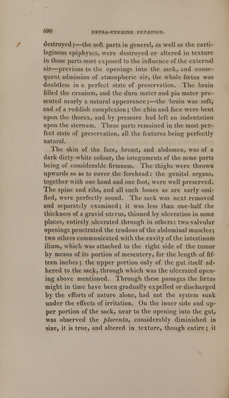 destroyed;—the soft parts in general, as well as the carti- laginous epiphyses, were destroyed or altered in texture in those parts most exposed to the influence of the external air—previous to the openings into the sack, and conse- quent admission of atmospheric air, the whole foatus was doubtless in a perfect state of preservation. The brain filled the cranium, and the dura mater and pia mater pre- sented nearly a natural appearance;—the brain was soft, and of a reddish complexion; the chin and face were bent upon the thorax, and by pressure had left an indentation upon the sternum. These parts remained in the most per- fect state of preservation, all the features being perfectly natural. The skin of the face, breast, and abdomen, was of a dark dirty-white colour, the integuments of the same parts being of considerable firmness. The thighs were thrown upwards so as to cover the forehead: the genital organs, together with one hand and one foot, were well preserved. The spine and ribs, and all such bones as are early ossi- fied, were perfectly sound. The sack was next removed and separately examined; it was less than one-half the thickness of a gravid uterus, thinned by ulceration in some places, entirely ulcerated through in others: two valvular openings penetrated the tendons of the abdominal muscles; two others communicated with the cavity of the intestinum ilium, which was attached to the right side of the tumor by means of its portion of mesentery, for the length of fif- teen inches; the upper portion only of the gut itself ad- hered to the sack, through which was the ulcerated open- ing above mentioned. Through these passages the foetus might in time have been gradually expelled or discharged by the efforts of nature alone, had not the system sunk under the effects of irritation. On the inner side and up- per portion of the sack, near to the opening into the gut, was observed the placenta, considerably diminished in size, it is true, and altered in texture, though entire; it