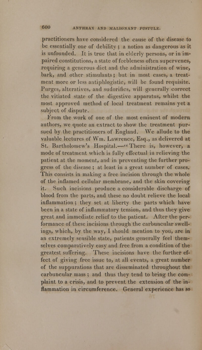 practitioners have considered the cause of the disease to be essentially one of debility ; a notion as dangerous as it is unfounded. It is true that in elderly persons, or in im- paired constitutions, a state of feebleness often supervenes, requiring a generous diet and the administration of wine, bark, and other stimulants; but in most cases, a treat- ment more or less antiphlogistic, will be found requisite. Purges, alteratives, and sudorifics, will generally correct the vitiated state of the digestive apparatus, whilst the most approved method of local treatment remains yet a subject of dispute. From the work of one of the most eminent of modern authors, we quote an extract to show the treatment pur- sued by the practitioners of England. We allude to the valuable lectures of Win. Lawrence, Esq., as delivered at St. Bartholomew's Hospital.— There is, however, a mode of treatment which is fully effectual in relieving the patient at the moment, and in preventing the further pro- gress of the disease ; at least in a great number of cases. This consists in making a free incision through the whole of the inflamed cellular membrane, and the skin covering it. Such incisions produce a considerable discharge of blood from the parts, and these no doubt relieve the local inflammation ; they set at liberty the parts which have been in a state of inflammatory tension, and thus they give great and immediate relief to the patient. After the per- formance of these incisions through the carbuncular swell- ings, which, by the way, I should mention to you, are in an extremely sensible state, patients generally feel them- selves comparatively easy and free from a condition of the greatest suffering. These incisions have the further ef- fect of giving free issue to, at all events, a great number of the suppurations that are disseminated throughout the carbuncular mass ; and thus they tend to bring the com- plaint to a crisis, and to prevent the extension of the in- flammation in circumference. General experience has so