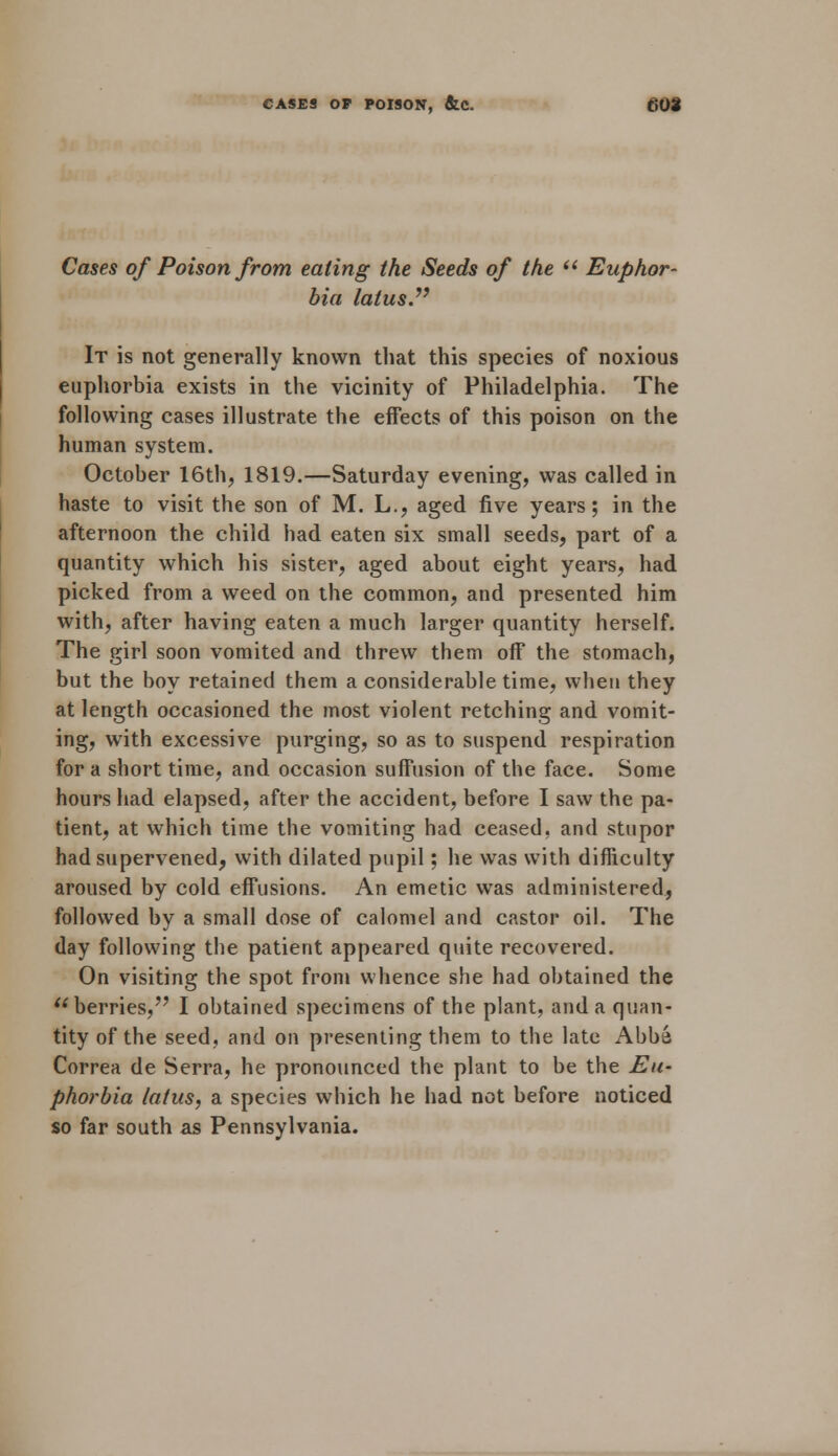 CASES OF POISON, &C. Cases of Poison from eating the Seeds of the  Euphor- bia latus. It is not generally known that this species of noxious euphorbia exists in the vicinity of Philadelphia. The following cases illustrate the effects of this poison on the human system. October 16th, 1819.—Saturday evening, was called in haste to visit the son of M. L., aged five years; in the afternoon the child had eaten six small seeds, part of a quantity which his sister, aged about eight years, had picked from a weed on the common, and presented him with, after having eaten a much larger quantity herself. The girl soon vomited and threw them off the stomach, but the boy retained them a considerable time, when they at length occasioned the most violent retching and vomit- ing, with excessive purging, so as to suspend respiration for a short time, and occasion suffusion of the face. Some hours had elapsed, after the accident, before I saw the pa- tient, at which time the vomiting had ceased, and stupor had supervened, with dilated pupil; he was with difficulty aroused by cold effusions. An emetic was administered, followed by a small dose of calomel and castor oil. The day following the patient appeared quite recovered. On visiting the spot from whence she had obtained the berries, I obtained specimens of the plant, and a quan- tity of the seed, and on presenting them to the late Abba Correa de Serra, he pronounced the plant to be the Eu- phorbia latus, a species which he had not before noticed so far south as Pennsylvania.