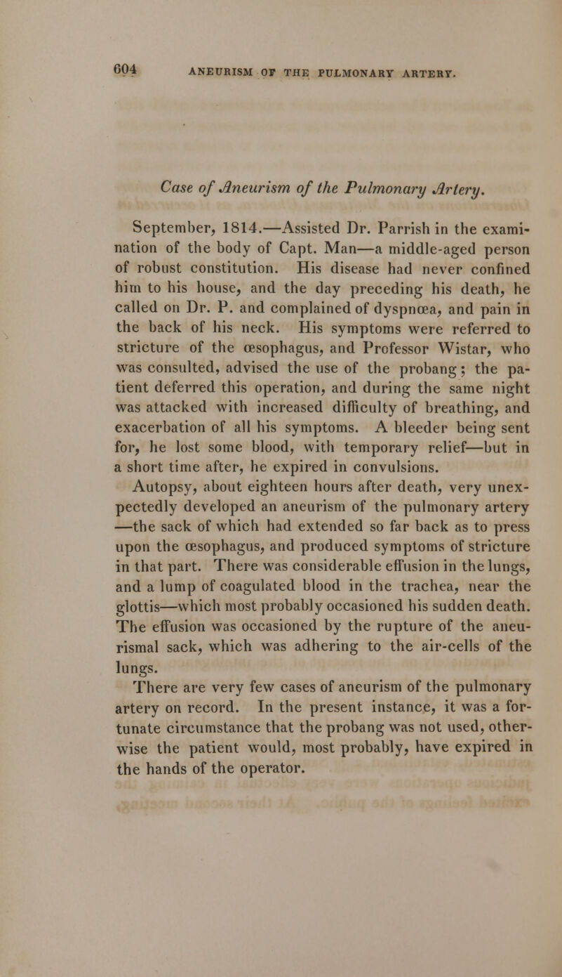 Case of Aneurism of the Pulmonary Artery. September, 1814.—Assisted Dr. Parrish in the exami- nation of the body of Capt. Man—a middle-aged person of robust constitution. His disease had never confined him to his house, and the day preceding his death, he called on Dr. P. and complained of dyspnoea, and pain in the back of his neck. His symptoms were referred to stricture of the oesophagus, and Professor Wistar, who was consulted, advised the use of the probang; the pa- tient deferred this operation, and during the same night was attacked with increased difficulty of breathing, and exacerbation of all his symptoms. A bleeder being sent for, he lost some blood, with temporary relief—but in a short time after, he expired in convulsions. Autopsy, about eighteen hours after death, very unex- pectedly developed an aneurism of the pulmonary artery —the sack of which had extended so far back as to press upon the oesophagus, and produced symptoms of stricture in that part. There was considerable effusion in the lungs, and a lump of coagulated blood in the trachea, near the glottis—which most probably occasioned his sudden death. The effusion was occasioned by the rupture of the aneu- rismal sack, which was adhering to the air-cells of the lungs. There are very few cases of aneurism of the pulmonary artery on record. In the present instance, it was a for- tunate circumstance that the probang was not used, other- wise the patient would, most probably, have expired in the hands of the operator.