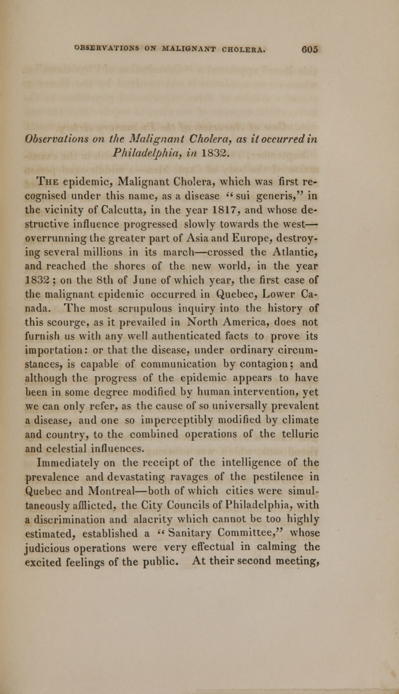 Observations on the Malignant Cholera, as it occurred in Philadelphia, in 1832. The epidemic, Malignant Cholera, which was first re- cognised under this name, as a disease  sui generis,'' in the vicinity of Calcutta, in the year 1817, and whose de- structive influence progressed slowly towards the west— overrunning the greater part of Asia and Europe, destroy- ing several millions in its march—crossed the Atlantic, and reached the shores of the new world, in the year 1832; on the 8th of June of which year, the first case of the malignant epidemic occurred in Quebec, Lower Ca- nada. The most scrupulous inquiry into the history of this scourge, as it prevailed in North America, does not furnish us with any well authenticated facts to prove its importation: or that the disease, under ordinary circum- stances, is capable of communication by contagion; and although the progress of the epidemic appears to have been in some degree modified by human intervention, yet we can only refer, as the cause of so universally prevalent a disease, and one so imperceptibly modified by climate and country, to the combined operations of the telluric and celestial influences. Immediately on the receipt of the intelligence of the prevalence and devastating ravages of the pestilence in Quebec and Montreal—both of which cities were simul- taneously afflicted, the City Councils of Philadelphia, with a discrimination and alacrity which cannot be too highly estimated, established a  Sanitary Committee, whose judicious operations were very effectual in calming the excited feelings of the public. At their second meeting,